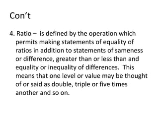 Con’t 4. Ratio –  is defined by the operation which permits making statements of equality of ratios in addition to statements of sameness or difference, greater than or less than and equality or inequality of differences.  This means that one level or value may be thought of or said as double, triple or five times another and so on. 