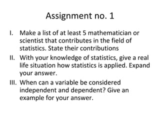 Assignment no. 1 Make a list of at least 5 mathematician or scientist that contributes in the field of statistics. State their contributions With your knowledge of statistics, give a real life situation how statistics is applied. Expand your answer. When can a variable be considered independent and dependent? Give an example for your answer. 