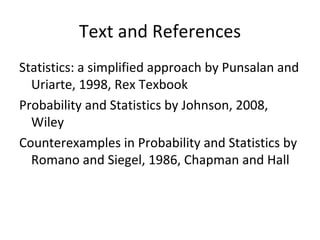 Text and References Statistics: a simplified approach by Punsalan and Uriarte, 1998, Rex Texbook Probability and Statistics by Johnson, 2008, Wiley Counterexamples in Probability and Statistics by Romano and Siegel, 1986, Chapman and Hall 