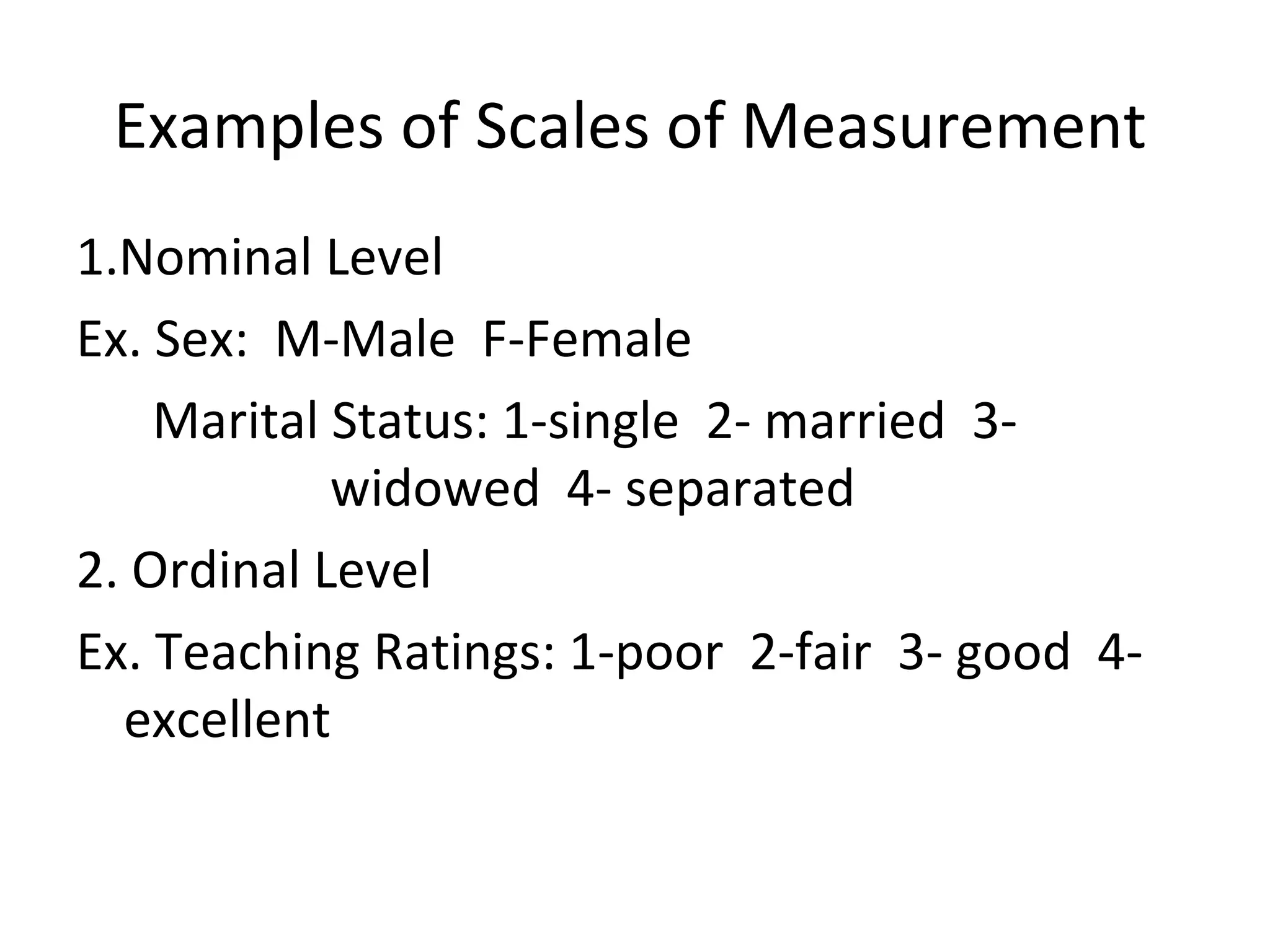 Examples of Scales of Measurement 1.Nominal Level Ex. Sex:  M-Male  F-Female Marital Status: 1-single  2- married  3- widowed  4- separated 2. Ordinal Level Ex. Teaching Ratings: 1-poor  2-fair  3- good  4- excellent 