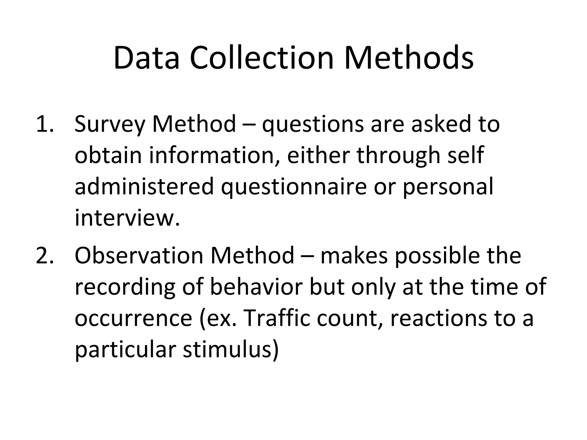 Data Collection Methods Survey Method – questions are asked to obtain information, either through self administered questionnaire or personal interview. Observation Method – makes possible the recording of behavior but only at the time of occurrence (ex. Traffic count, reactions to a particular stimulus) 