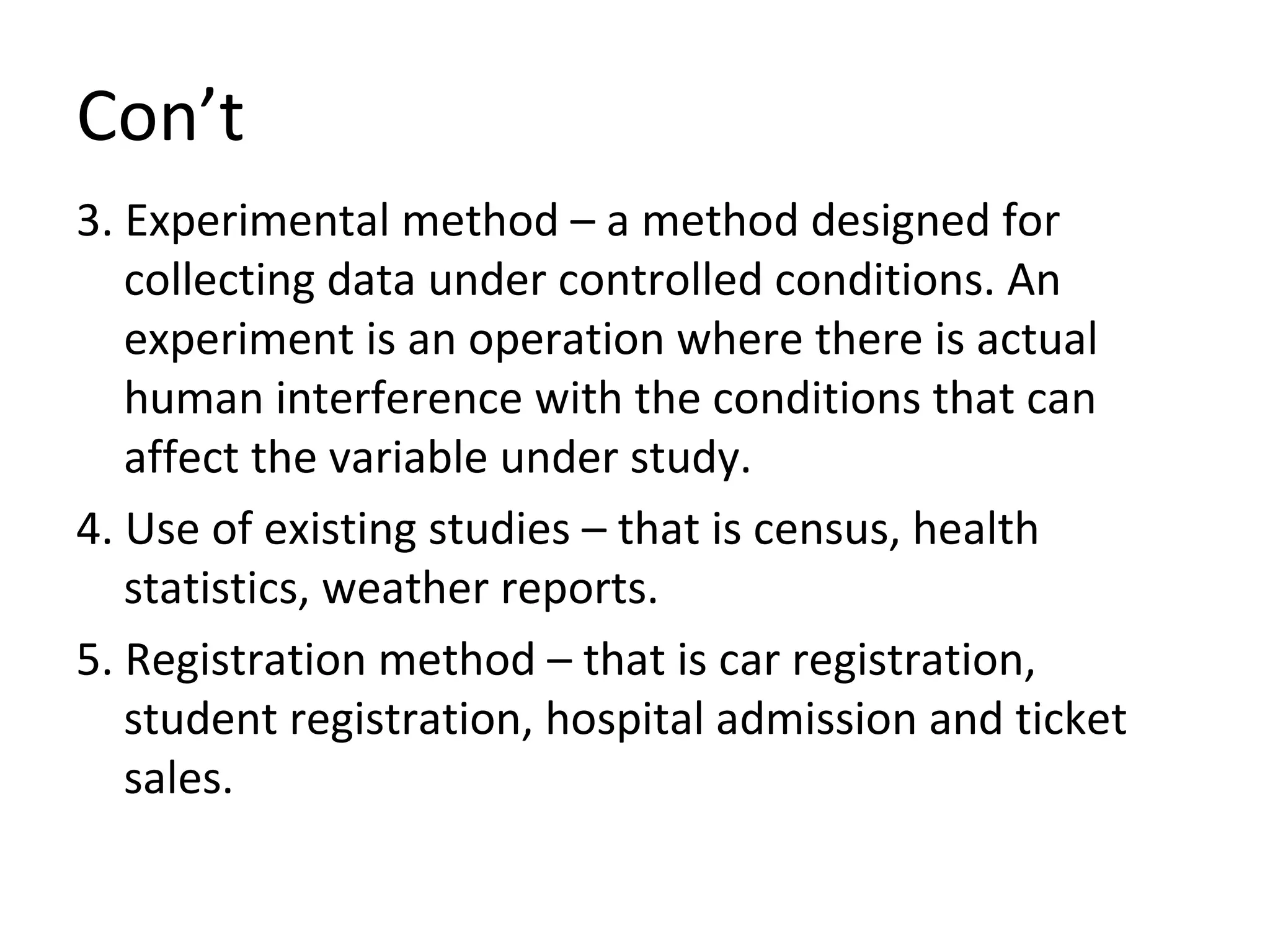 Con’t 3. Experimental method – a method designed for collecting data under controlled conditions. An experiment is an operation where there is actual human interference with the conditions that can affect the variable under study. 4. Use of existing studies – that is census, health statistics, weather reports. 5. Registration method – that is car registration, student registration, hospital admission and ticket sales. 
