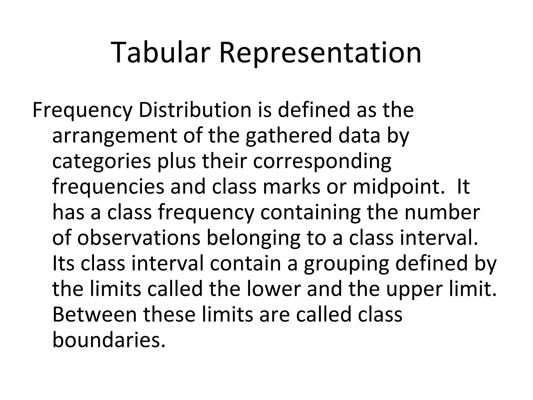 Tabular Representation Frequency Distribution is defined as the arrangement of the gathered data by categories plus their corresponding frequencies and class marks or midpoint.  It has a class frequency containing the number of observations belonging to a class interval.  Its class interval contain a grouping defined by the limits called the lower and the upper limit. Between these limits are called class boundaries. 
