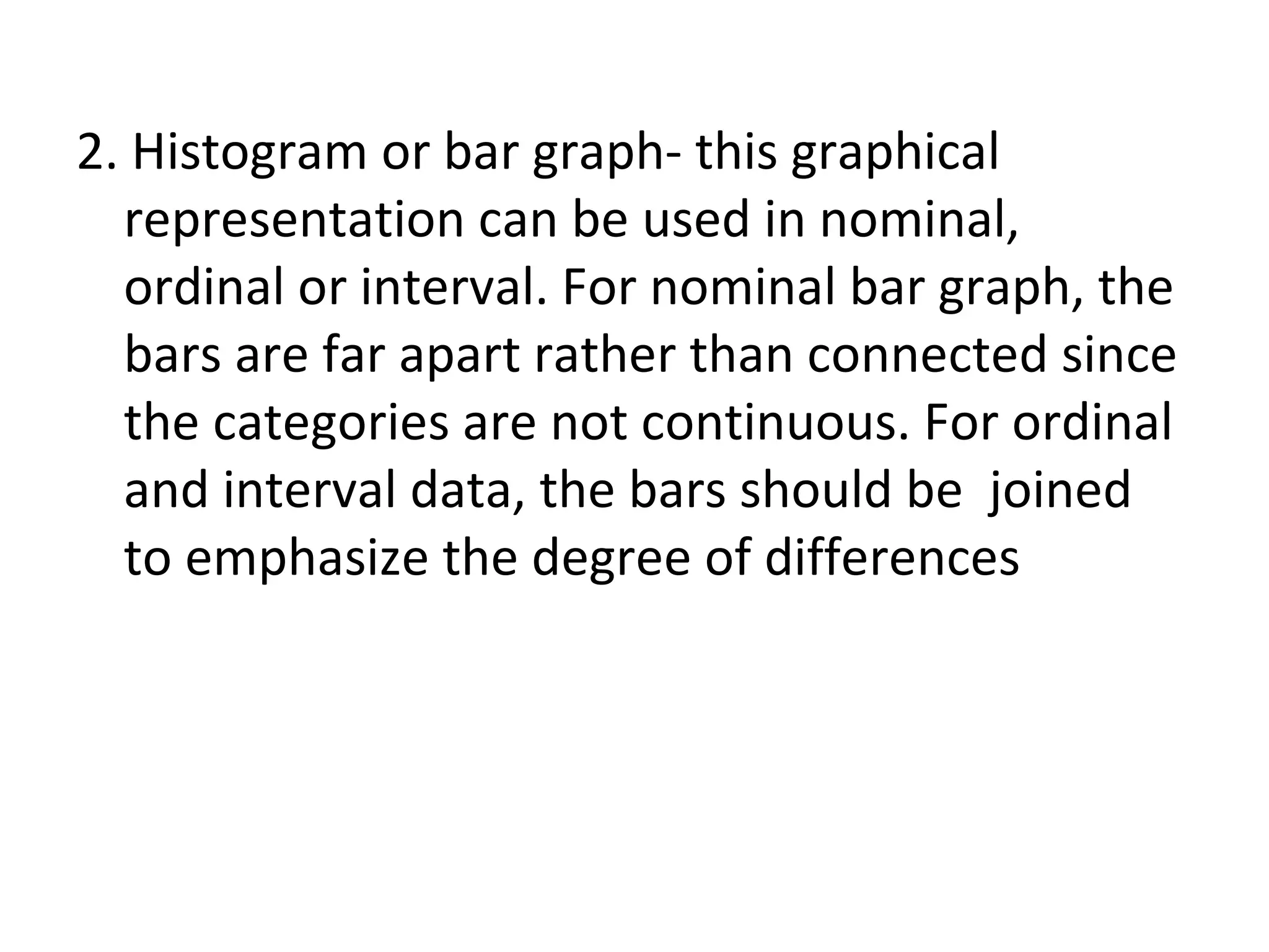 2. Histogram or bar graph- this graphical representation can be used in nominal, ordinal or interval. For nominal bar graph, the bars are far apart rather than connected since the categories are not continuous. For ordinal and interval data, the bars should be  joined to emphasize the degree of differences 