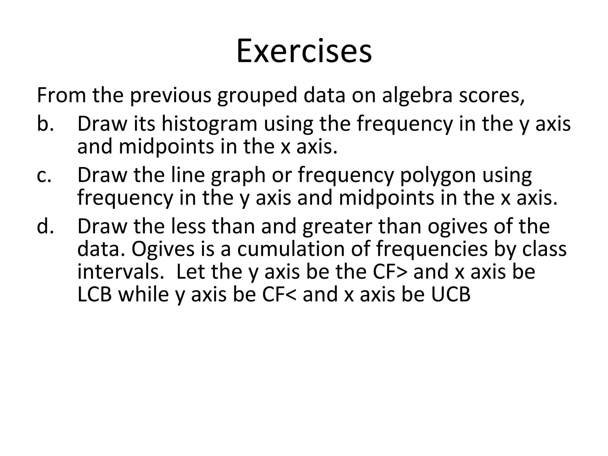 Exercises From the previous grouped data on algebra scores, Draw its histogram using the frequency in the y axis and midpoints in the x axis. Draw the line graph or frequency polygon using frequency in the y axis and midpoints in the x axis. Draw the less than and greater than ogives of the data. Ogives is a cumulation of frequencies by class intervals.  Let the y axis be the CF> and x axis be LCB while y axis be CF< and x axis be UCB 