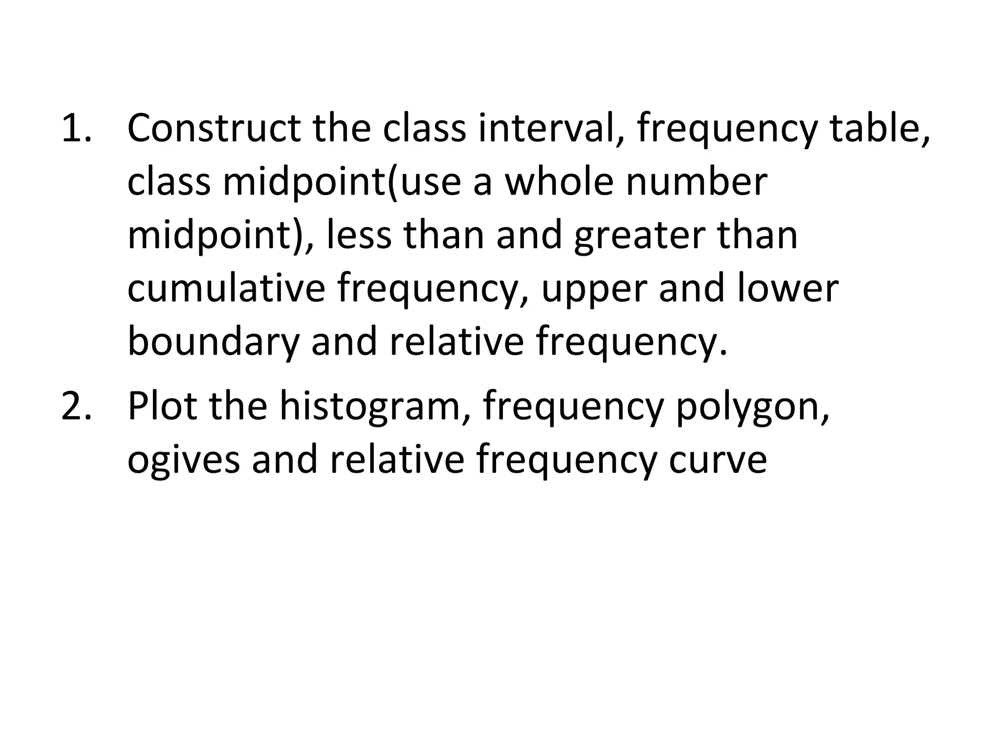 Construct the class interval, frequency table, class midpoint(use a whole number midpoint), less than and greater than cumulative frequency, upper and lower boundary and relative frequency. Plot the histogram, frequency polygon, ogives and relative frequency curve 