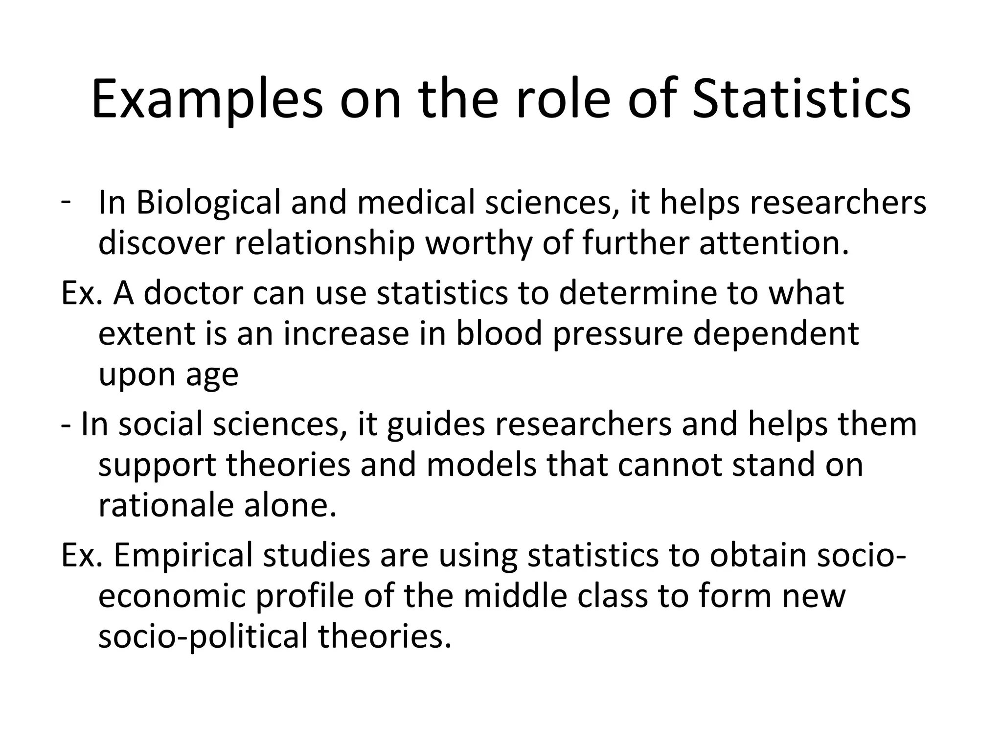 Examples on the role of Statistics In Biological and medical sciences, it helps researchers discover relationship worthy of further attention. Ex. A doctor can use statistics to determine to what extent is an increase in blood pressure dependent upon age - In social sciences, it guides researchers and helps them support theories and models that cannot stand on rationale alone. Ex. Empirical studies are using statistics to obtain socio-economic profile of the middle class to form new socio-political theories. 