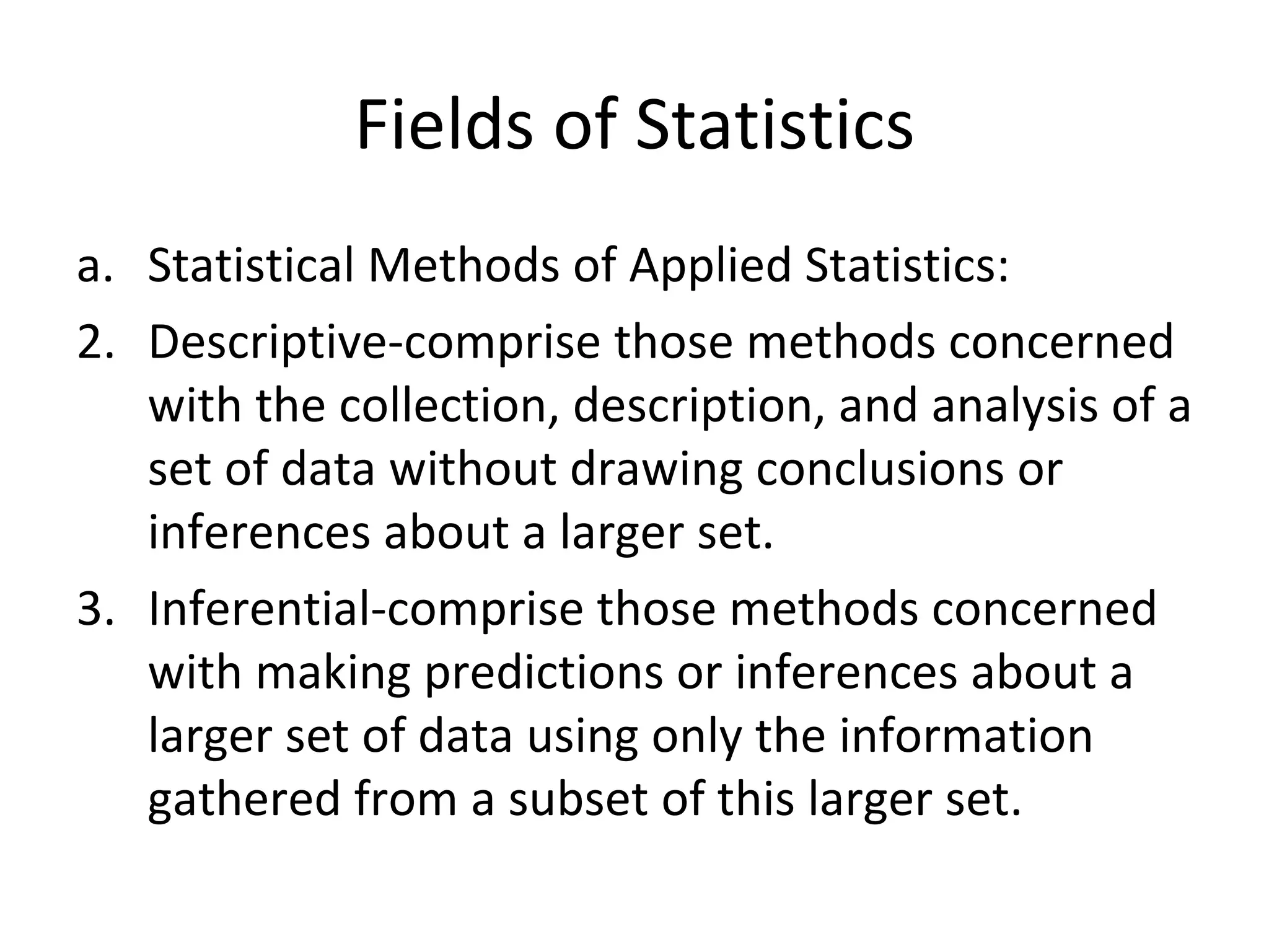 Fields of Statistics Statistical Methods of Applied Statistics: Descriptive-comprise those methods concerned with the collection, description, and analysis of a set of data without drawing conclusions or inferences about a larger set. Inferential-comprise those methods concerned with making predictions or inferences about a larger set of data using only the information gathered from a subset of this larger set. 