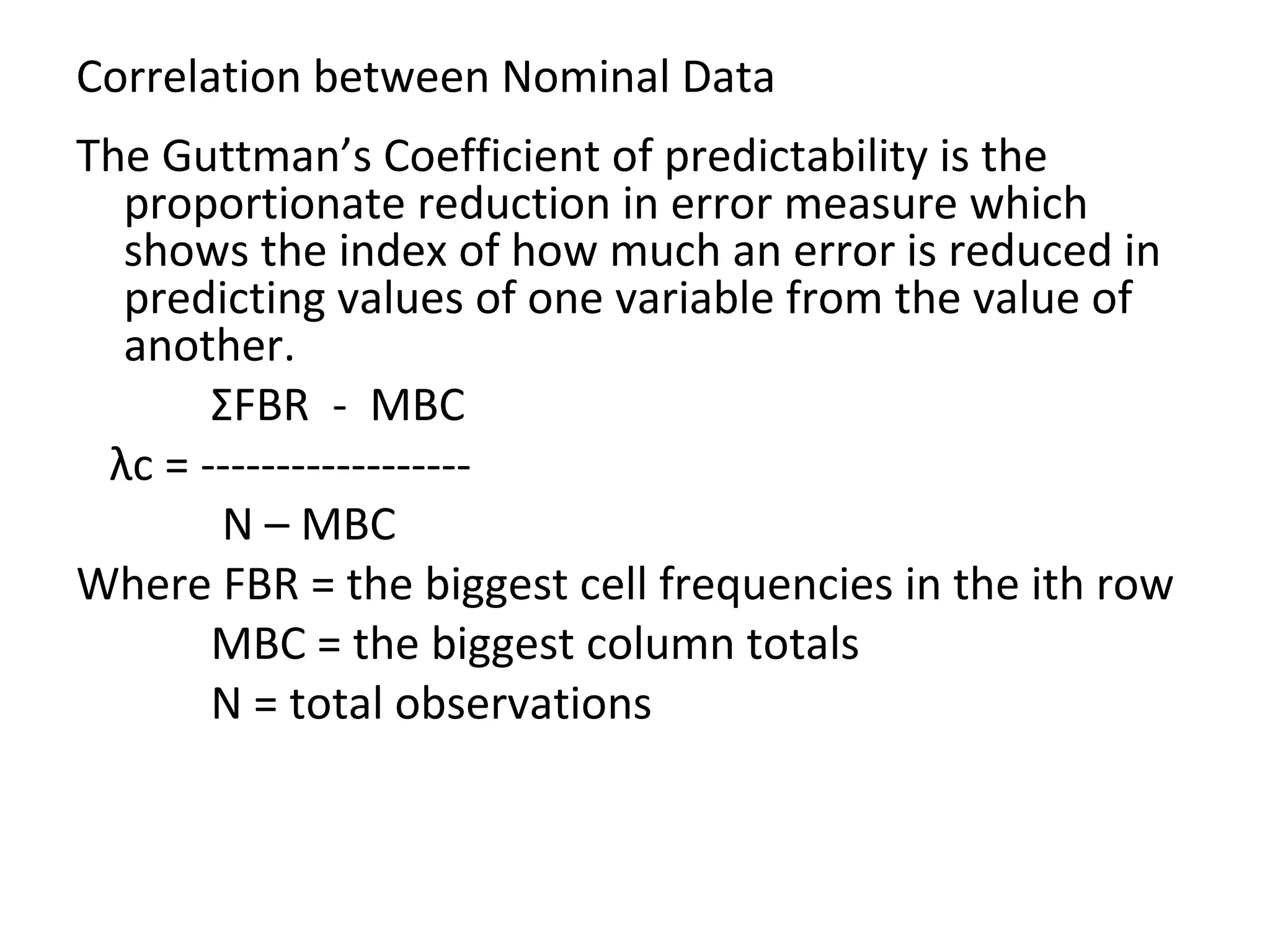 Correlation between Nominal Data The Guttman’s Coefficient of predictability is the proportionate reduction in error measure which shows the index of how much an error is reduced in predicting values of one variable from the value of another. Σ FBR  -  MBC  λ c = ------------------ N – MBC Where FBR = the biggest cell frequencies in the ith row MBC = the biggest column totals N = total observations 