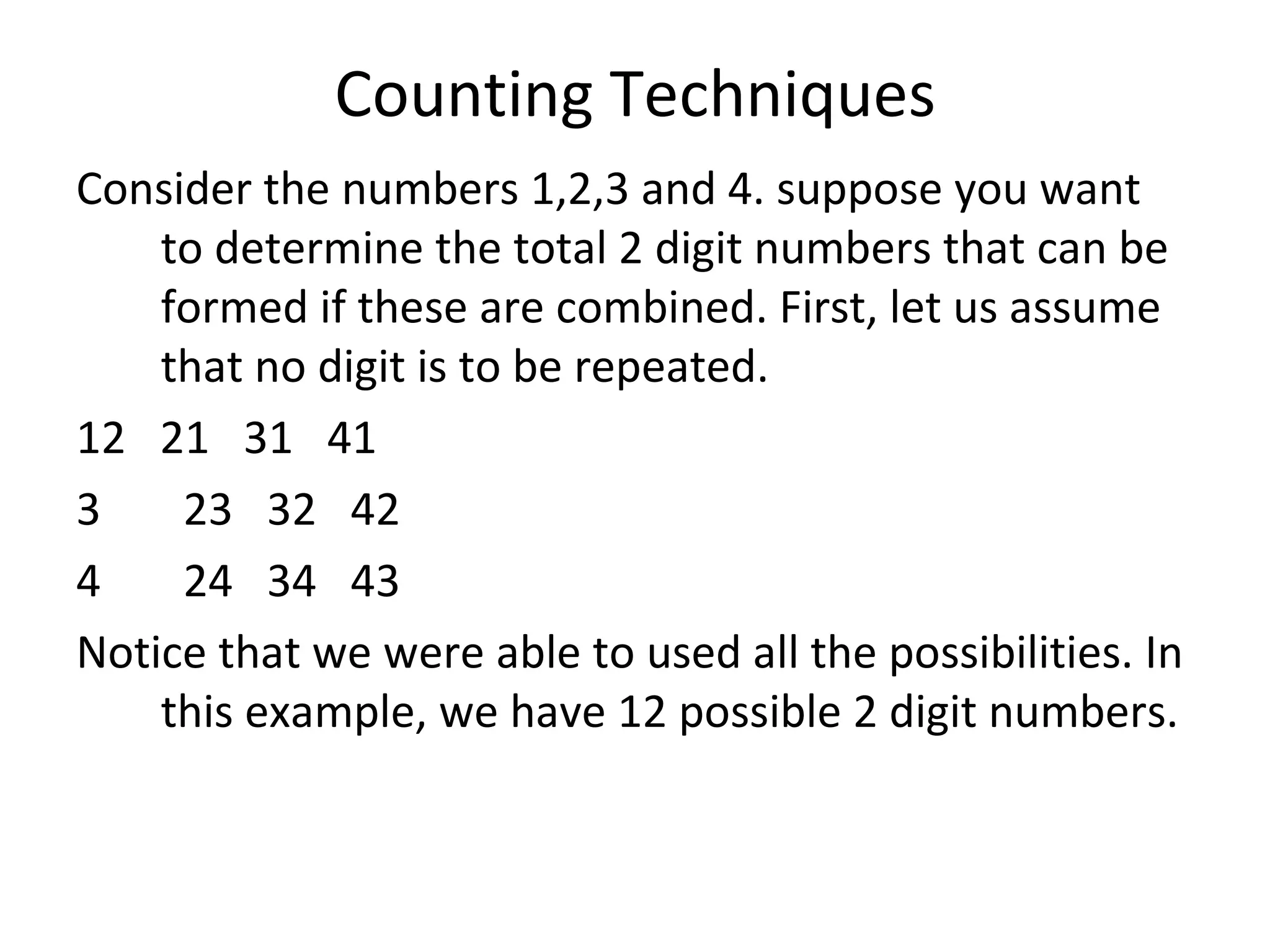 Counting Techniques Consider the numbers 1,2,3 and 4. suppose you want to determine the total 2 digit numbers that can be formed if these are combined. First, let us assume that no digit is to be repeated. 12  21  31  41 23  32  42 24  34  43 Notice that we were able to used all the possibilities. In this example, we have 12 possible 2 digit numbers. 