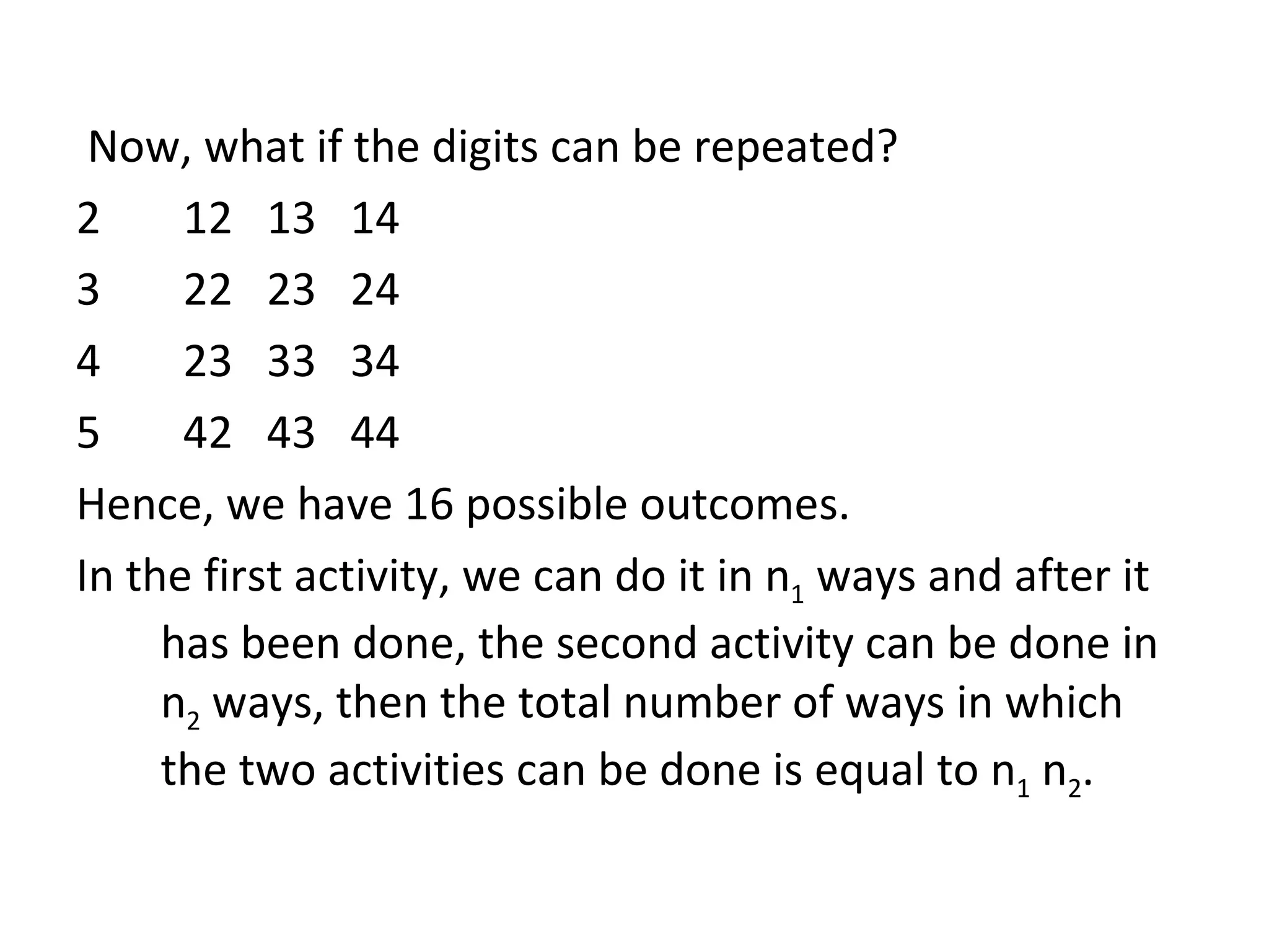 Now, what if the digits can be repeated? 12  13  14 22  23  24 23  33  34 42  43  44 Hence, we have 16 possible outcomes. In the first activity, we can do it in n 1  ways and after it has been done, the second activity can be done in n 2  ways, then the total number of ways in which the two activities can be done is equal to n 1  n 2 . 