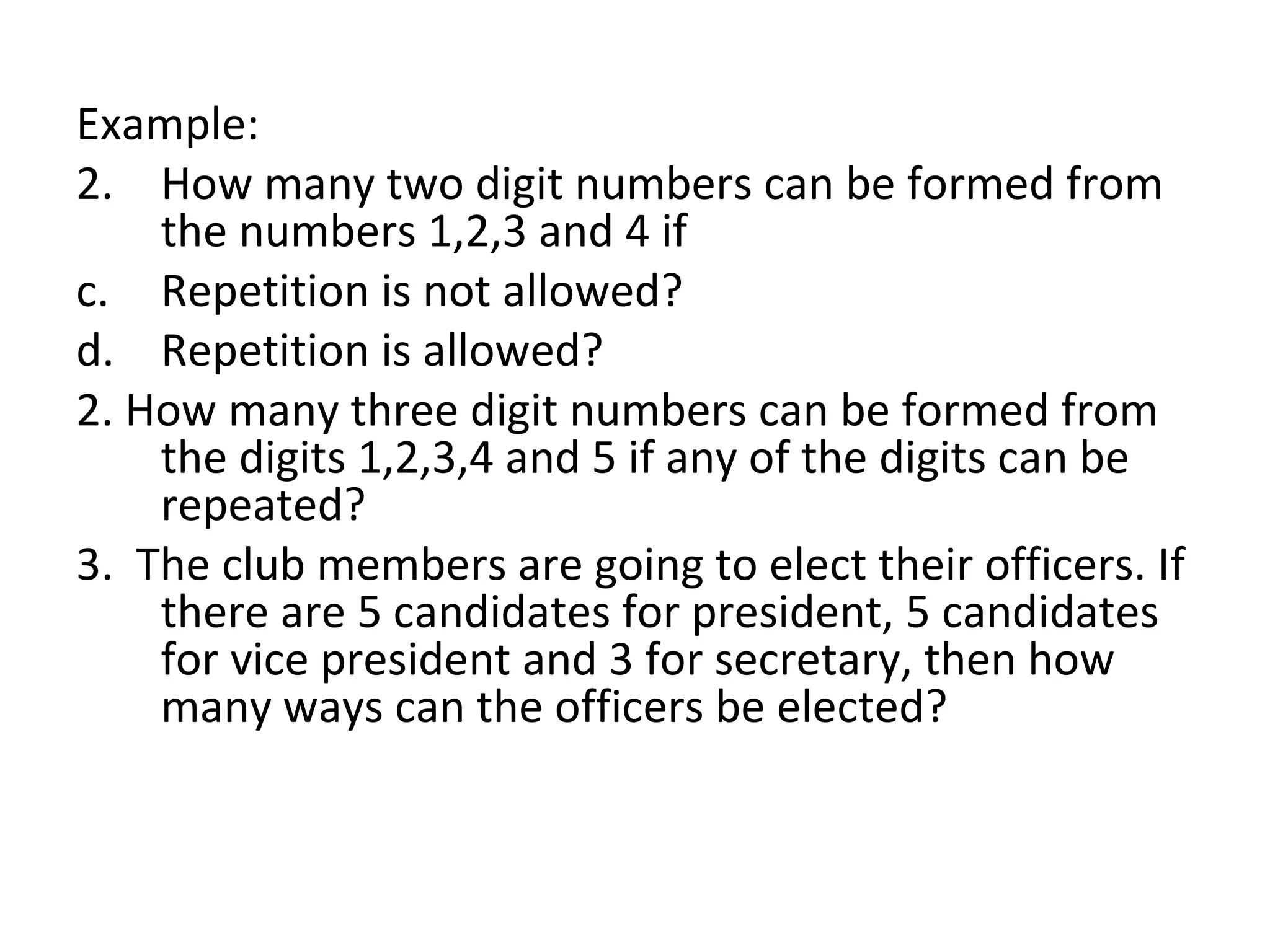 Example: How many two digit numbers can be formed from the numbers 1,2,3 and 4 if Repetition is not allowed? Repetition is allowed? 2. How many three digit numbers can be formed from the digits 1,2,3,4 and 5 if any of the digits can be repeated? 3.  The club members are going to elect their officers. If there are 5 candidates for president, 5 candidates for vice president and 3 for secretary, then how many ways can the officers be elected? 