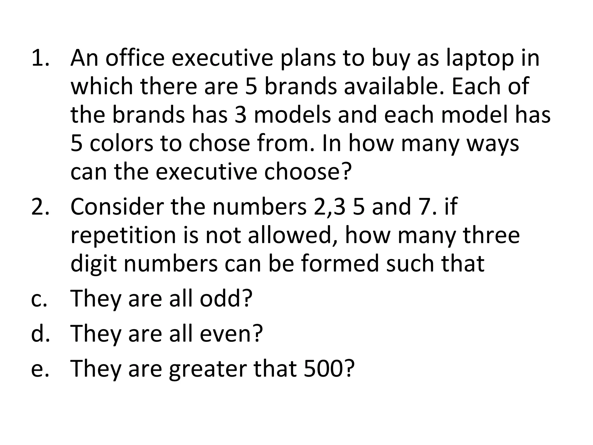 An office executive plans to buy as laptop in which there are 5 brands available. Each of the brands has 3 models and each model has 5 colors to chose from. In how many ways can the executive choose? Consider the numbers 2,3 5 and 7. if repetition is not allowed, how many three digit numbers can be formed such that They are all odd? They are all even? They are greater that 500? 