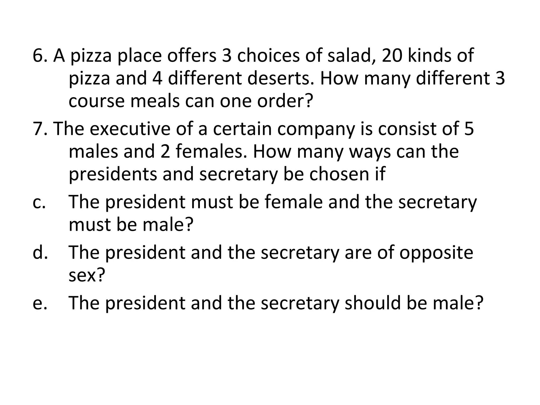 6. A pizza place offers 3 choices of salad, 20 kinds of pizza and 4 different deserts. How many different 3 course meals can one order? 7. The executive of a certain company is consist of 5 males and 2 females. How many ways can the presidents and secretary be chosen if The president must be female and the secretary must be male? The president and the secretary are of opposite sex? The president and the secretary should be male? 