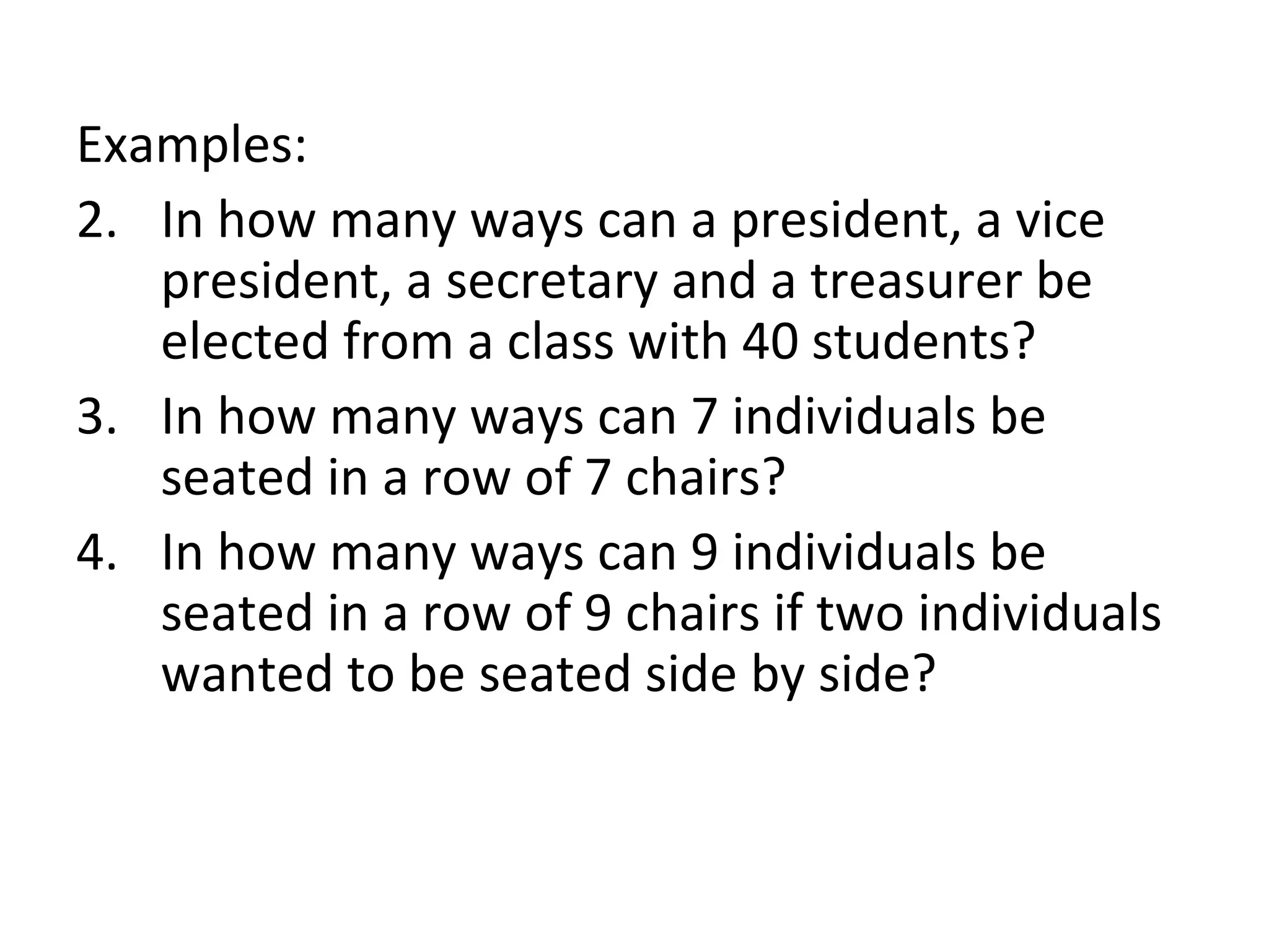 Examples: In how many ways can a president, a vice president, a secretary and a treasurer be elected from a class with 40 students? In how many ways can 7 individuals be seated in a row of 7 chairs? In how many ways can 9 individuals be seated in a row of 9 chairs if two individuals wanted to be seated side by side? 