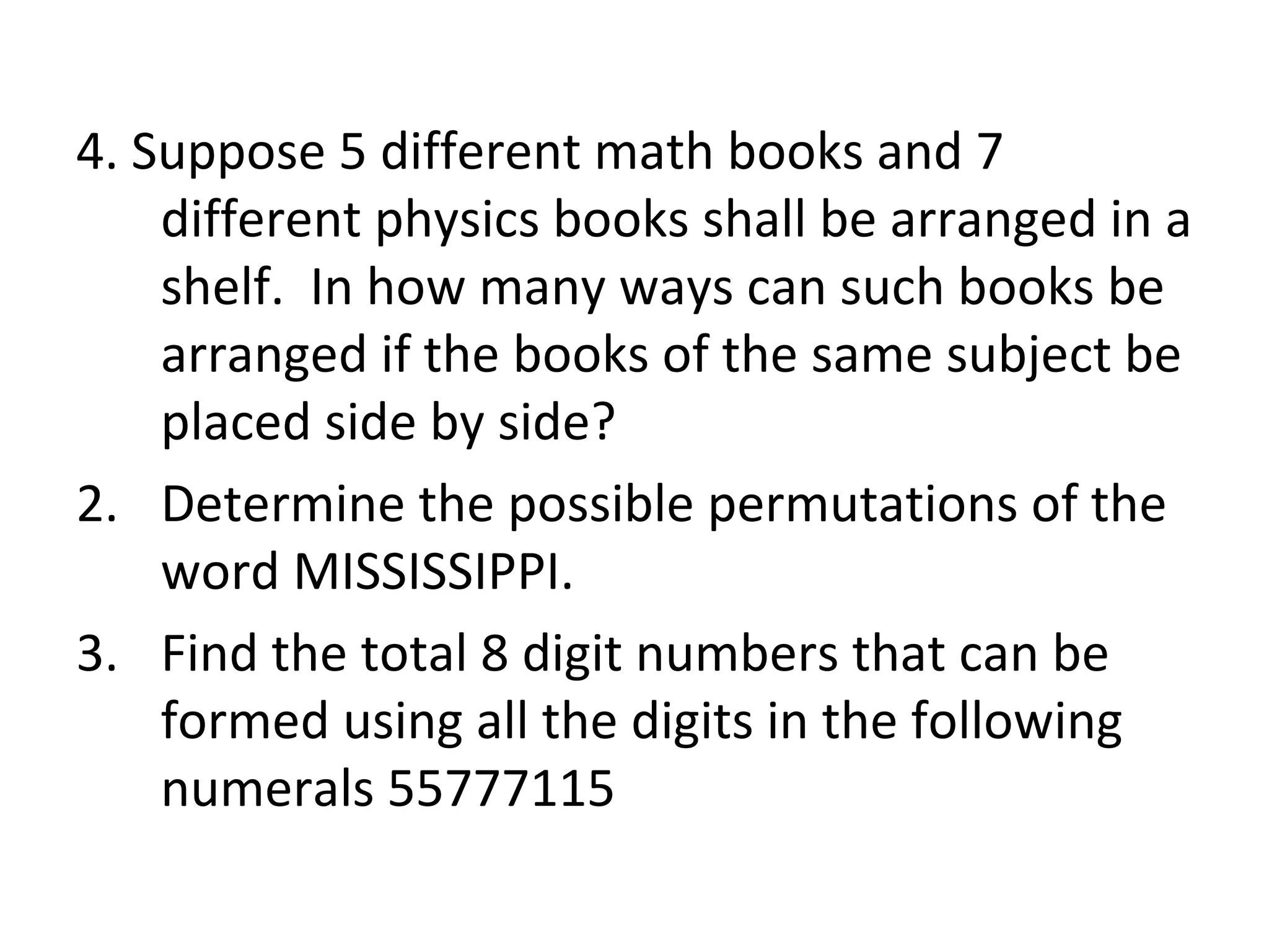 4. Suppose 5 different math books and 7 different physics books shall be arranged in a shelf.  In how many ways can such books be arranged if the books of the same subject be placed side by side? Determine the possible permutations of the word MISSISSIPPI. Find the total 8 digit numbers that can be formed using all the digits in the following numerals 55777115 
