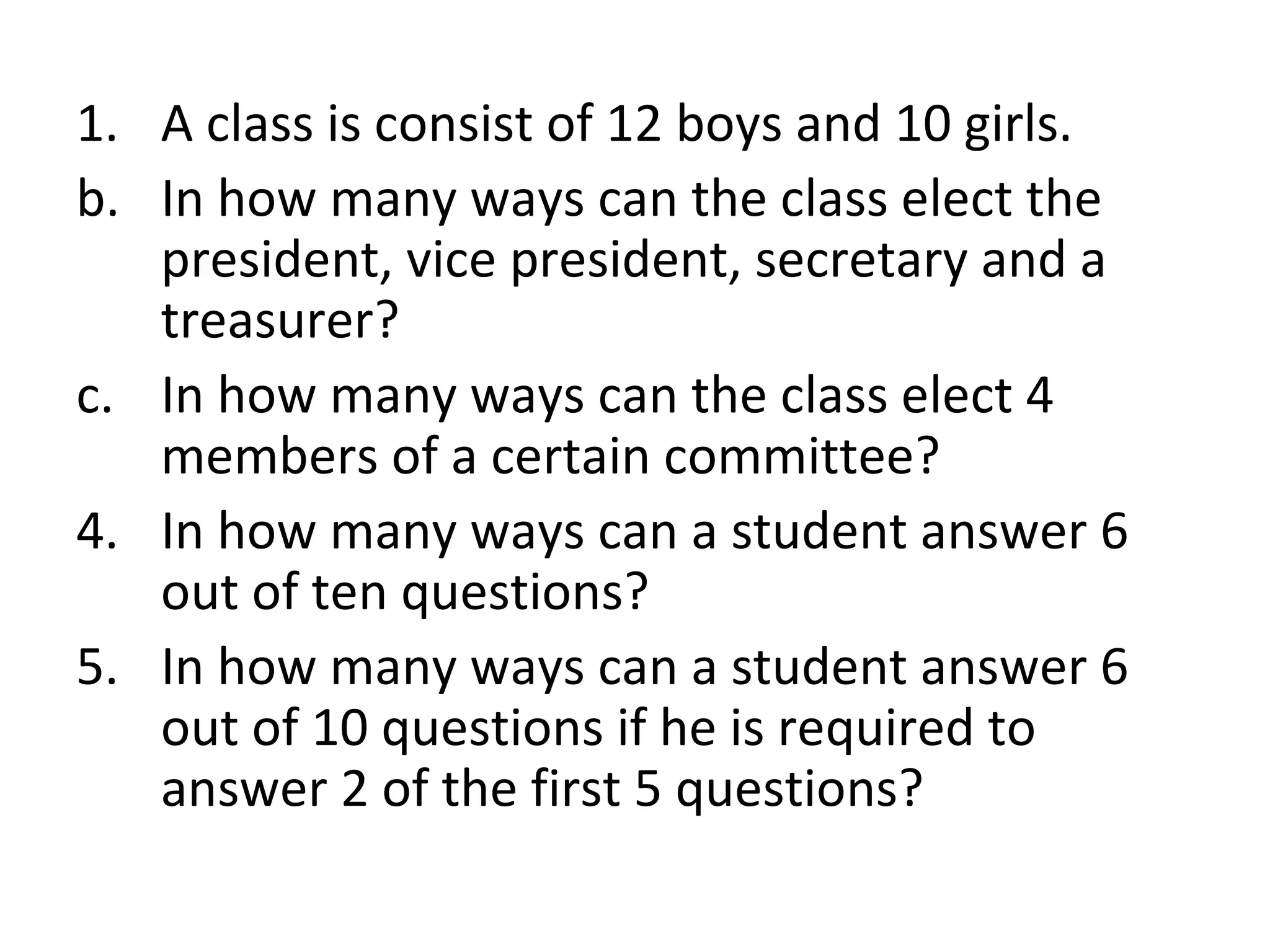 A class is consist of 12 boys and 10 girls. In how many ways can the class elect the president, vice president, secretary and a treasurer? In how many ways can the class elect 4 members of a certain committee? In how many ways can a student answer 6 out of ten questions? In how many ways can a student answer 6 out of 10 questions if he is required to answer 2 of the first 5 questions? 