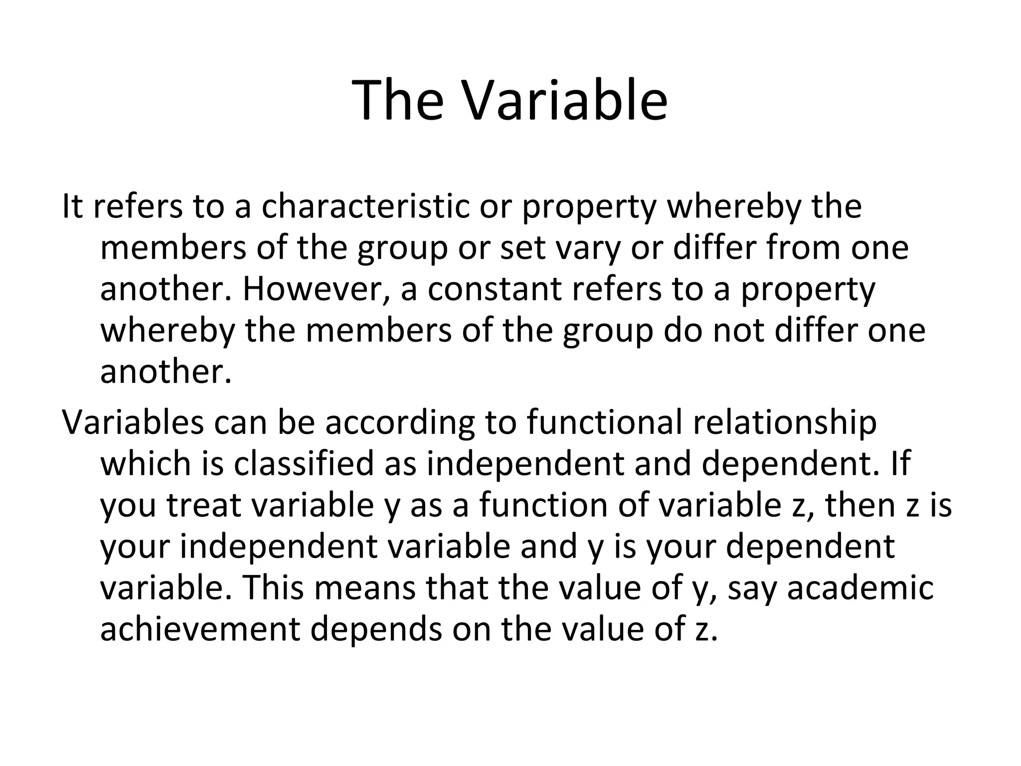 The Variable It refers to a characteristic or property whereby the members of the group or set vary or differ from one another. However, a constant refers to a property whereby the members of the group do not differ one another. Variables can be according to functional relationship which is classified as independent and dependent. If you treat variable y as a function of variable z, then z is your independent variable and y is your dependent variable. This means that the value of y, say academic achievement depends on the value of z. 
