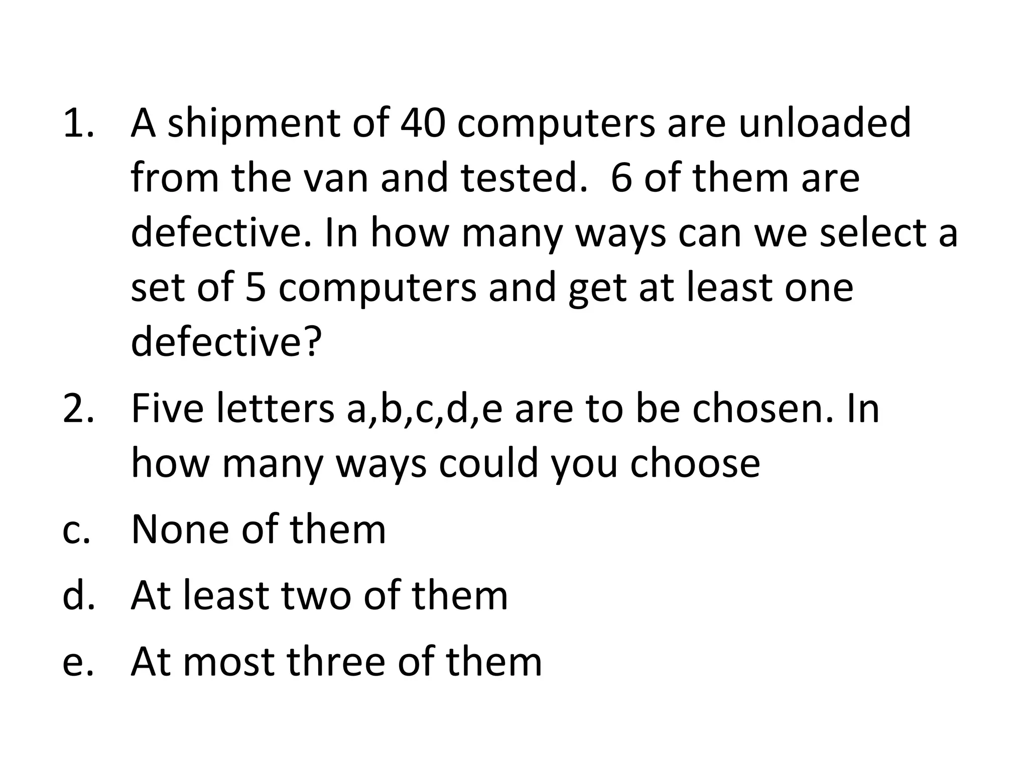 A shipment of 40 computers are unloaded from the van and tested.  6 of them are defective. In how many ways can we select a set of 5 computers and get at least one defective? Five letters a,b,c,d,e are to be chosen. In how many ways could you choose None of them At least two of them At most three of them 