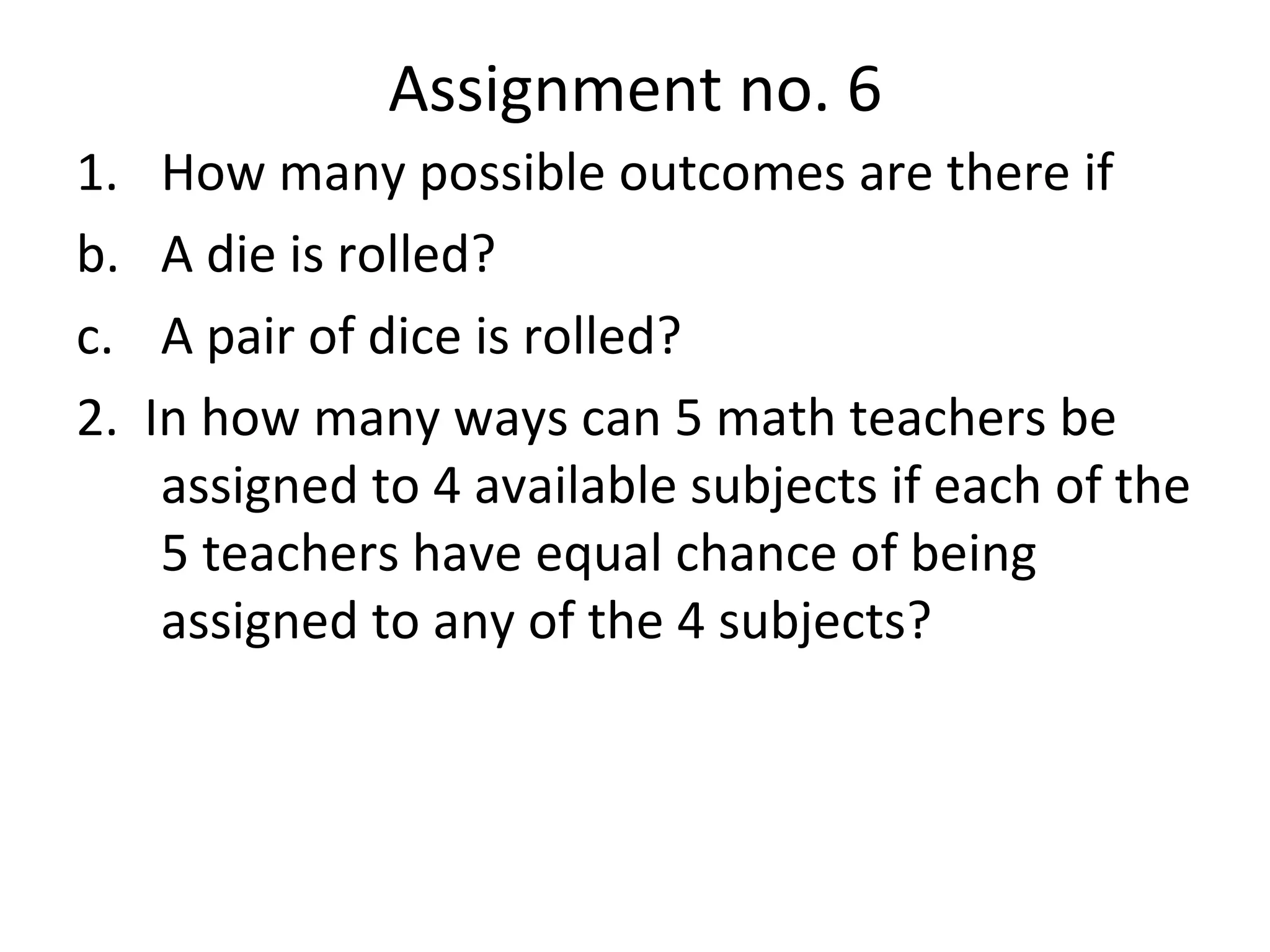 Assignment no. 6 How many possible outcomes are there if A die is rolled? A pair of dice is rolled? 2.  In how many ways can 5 math teachers be assigned to 4 available subjects if each of the 5 teachers have equal chance of being assigned to any of the 4 subjects? 