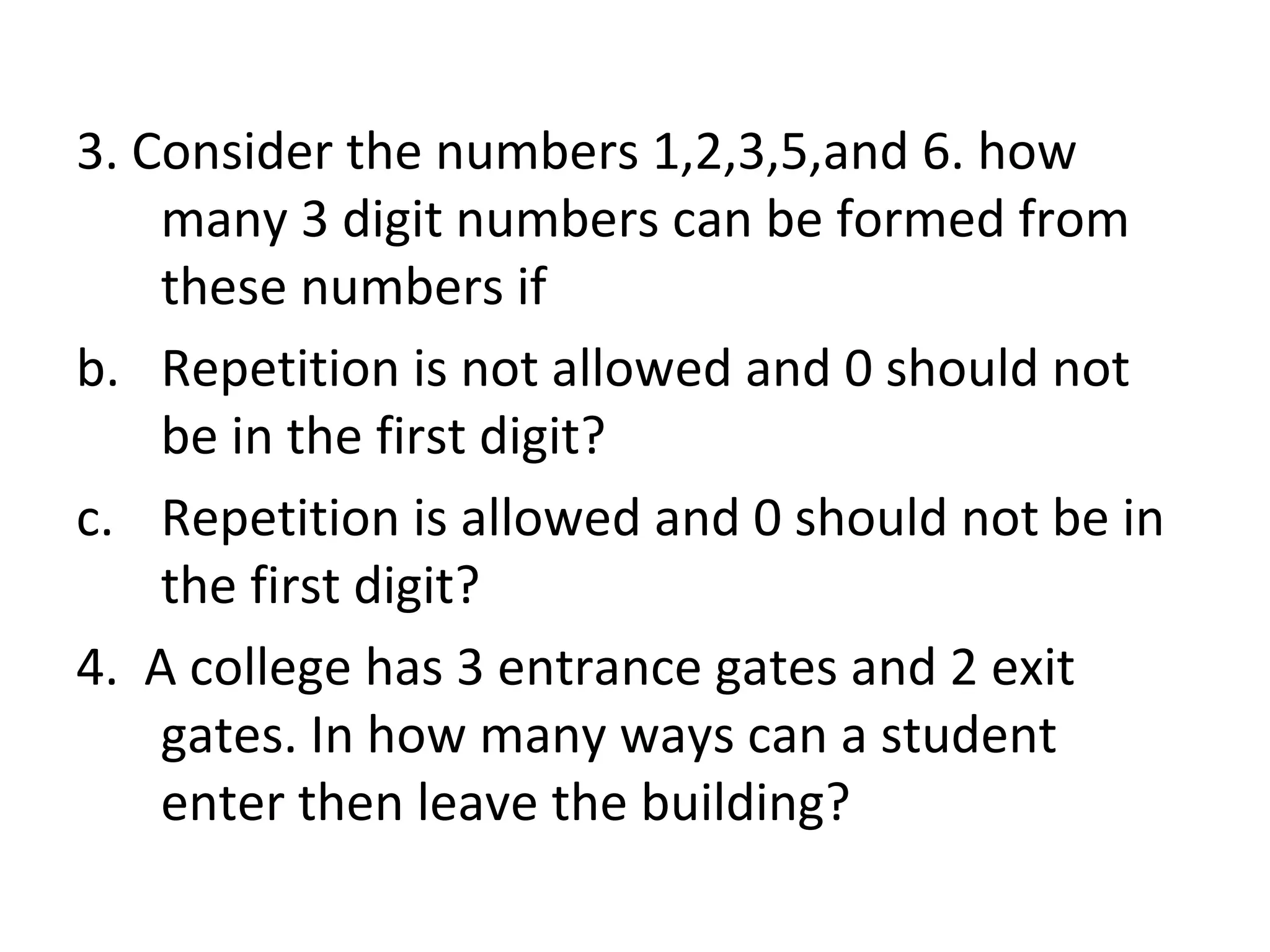 3. Consider the numbers 1,2,3,5,and 6. how many 3 digit numbers can be formed from these numbers if Repetition is not allowed and 0 should not be in the first digit? Repetition is allowed and 0 should not be in the first digit? 4.  A college has 3 entrance gates and 2 exit gates. In how many ways can a student enter then leave the building? 