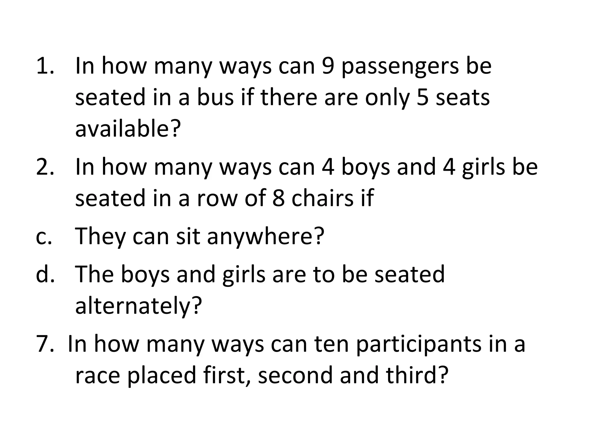 In how many ways can 9 passengers be seated in a bus if there are only 5 seats available? In how many ways can 4 boys and 4 girls be seated in a row of 8 chairs if They can sit anywhere? The boys and girls are to be seated alternately? 7.  In how many ways can ten participants in a race placed first, second and third? 