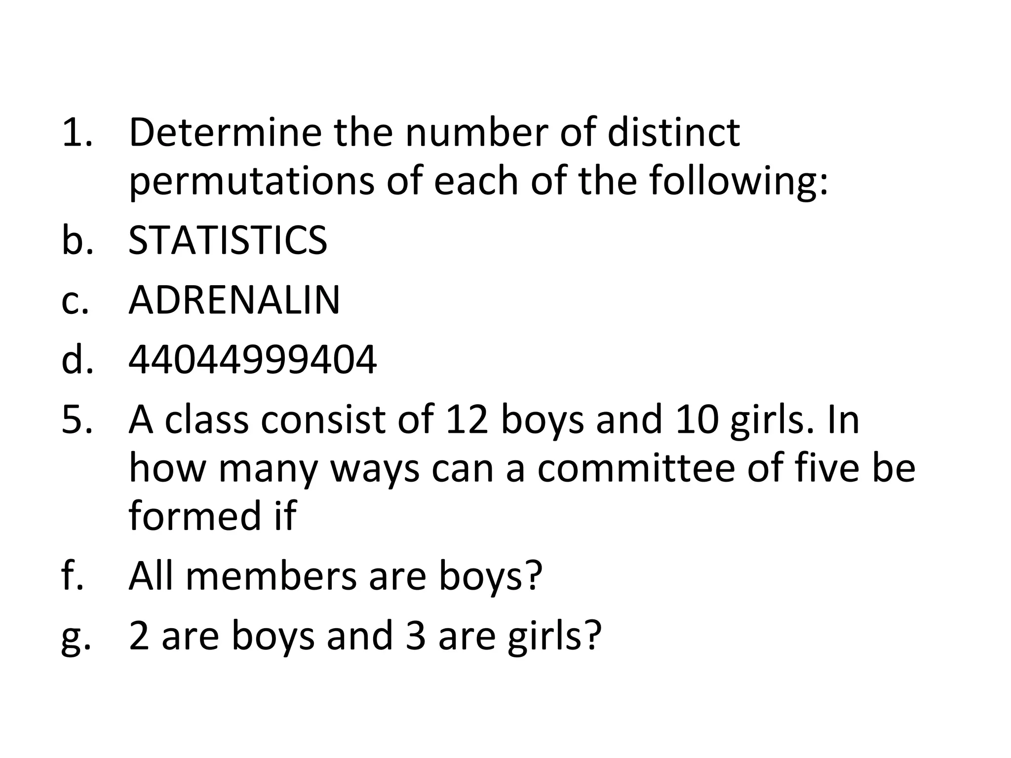 Determine the number of distinct permutations of each of the following: STATISTICS ADRENALIN 44044999404 A class consist of 12 boys and 10 girls. In how many ways can a committee of five be formed if All members are boys? 2 are boys and 3 are girls? 