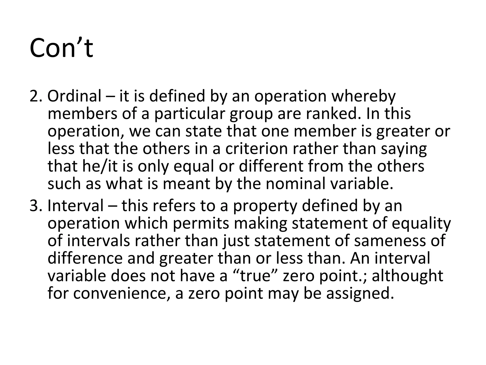 Con’t 2. Ordinal – it is defined by an operation whereby members of a particular group are ranked. In this operation, we can state that one member is greater or less that the others in a criterion rather than saying that he/it is only equal or different from the others such as what is meant by the nominal variable. 3. Interval – this refers to a property defined by an operation which permits making statement of equality of intervals rather than just statement of sameness of difference and greater than or less than. An interval variable does not have a “true” zero point.; althought for convenience, a zero point may be assigned. 