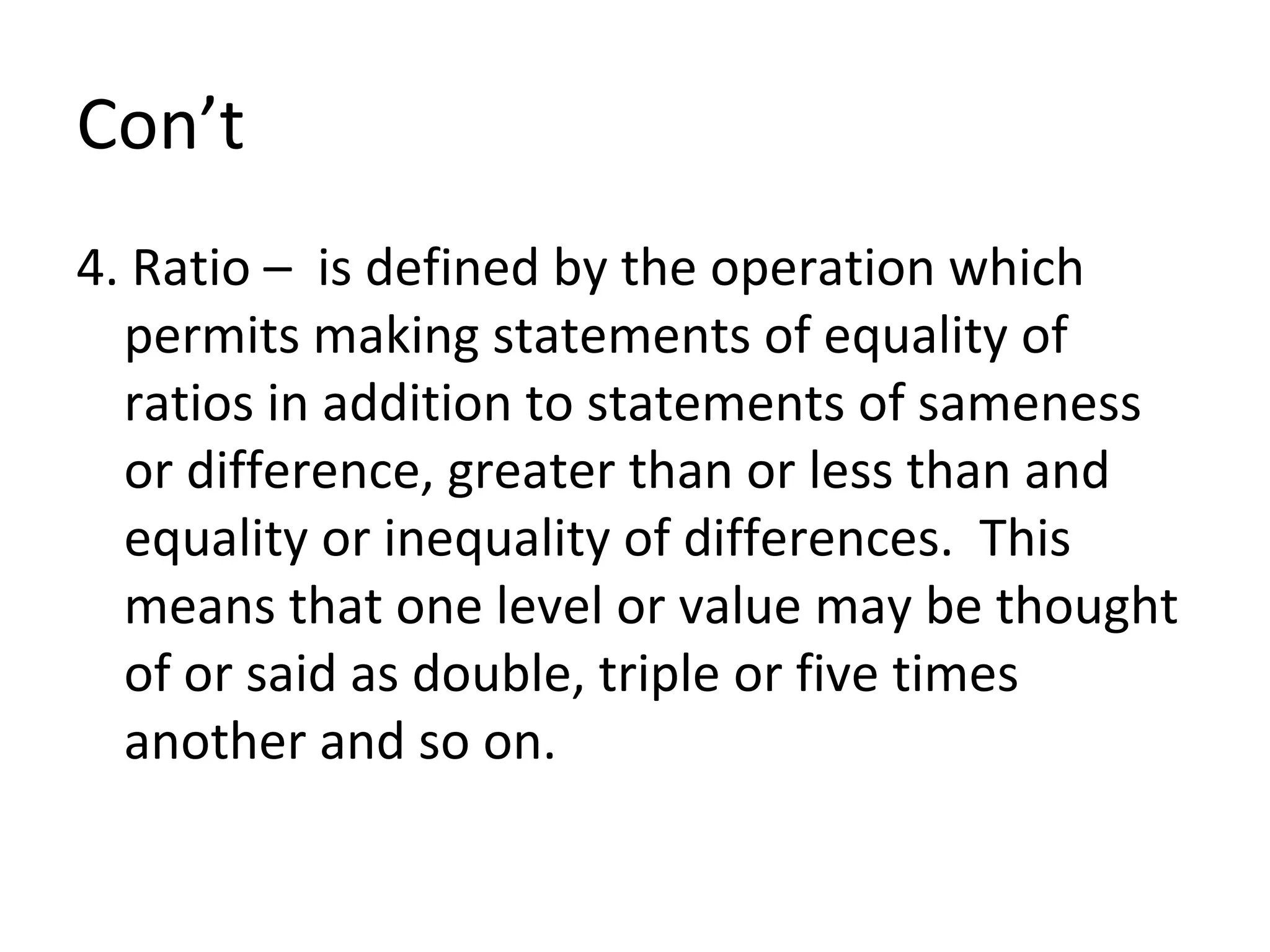 Con’t 4. Ratio –  is defined by the operation which permits making statements of equality of ratios in addition to statements of sameness or difference, greater than or less than and equality or inequality of differences.  This means that one level or value may be thought of or said as double, triple or five times another and so on. 