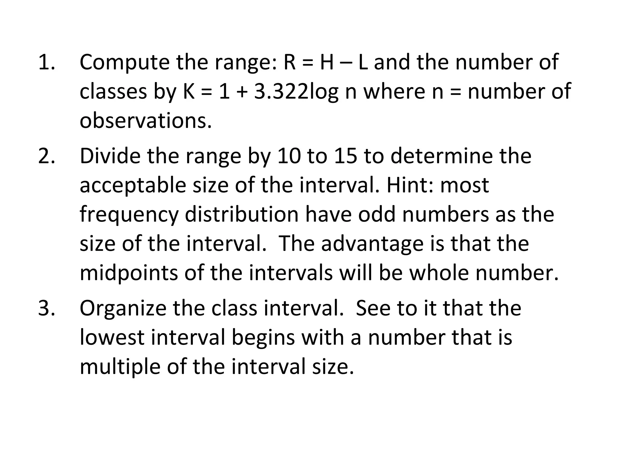 Compute the range: R = H – L and the number of classes by K = 1 + 3.322log n where n = number of observations. Divide the range by 10 to 15 to determine the acceptable size of the interval. Hint: most frequency distribution have odd numbers as the size of the interval.  The advantage is that the midpoints of the intervals will be whole number. Organize the class interval.  See to it that the lowest interval begins with a number that is multiple of the interval size. 