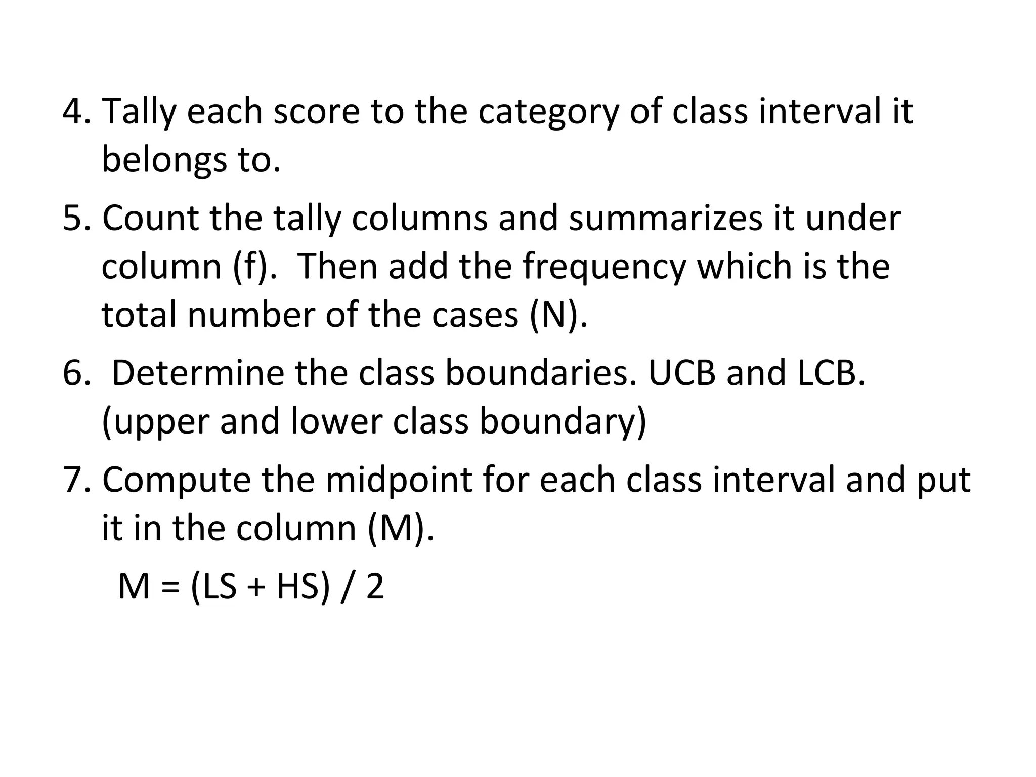 4. Tally each score to the category of class interval it belongs to. 5. Count the tally columns and summarizes it under column (f).  Then add the frequency which is the total number of the cases (N). 6.  Determine the class boundaries. UCB and LCB.(upper and lower class boundary) 7. Compute the midpoint for each class interval and put it in the column (M). M = (LS + HS) / 2 
