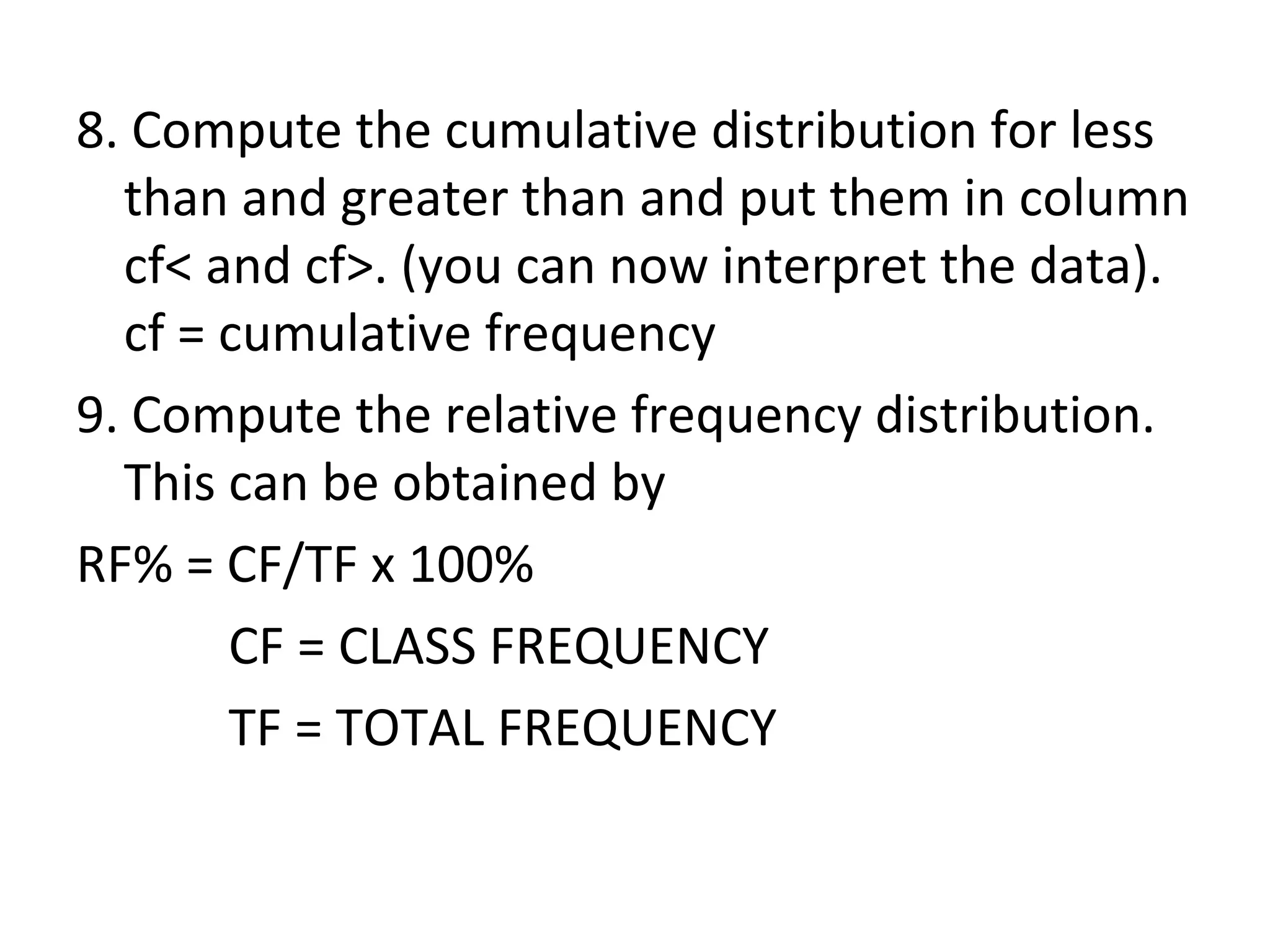 8. Compute the cumulative distribution for less than and greater than and put them in column cf< and cf>. (you can now interpret the data). cf = cumulative frequency 9. Compute the relative frequency distribution.  This can be obtained by RF% = CF/TF x 100% CF = CLASS FREQUENCY TF = TOTAL FREQUENCY 