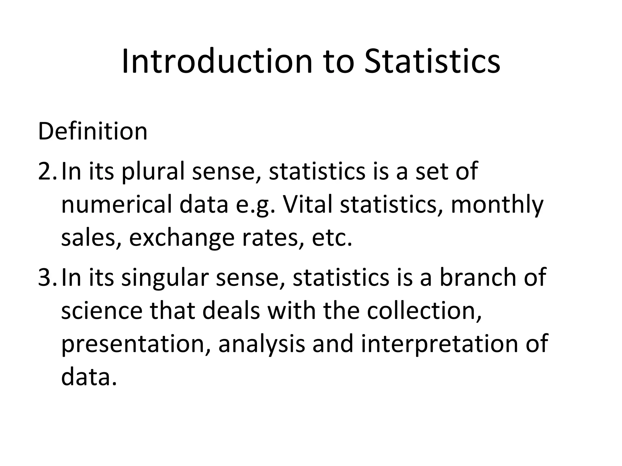 Introduction to Statistics Definition In its plural sense, statistics is a set of numerical data e.g. Vital statistics, monthly sales, exchange rates, etc. In its singular sense, statistics is a branch of science that deals with the collection, presentation, analysis and interpretation of data. 