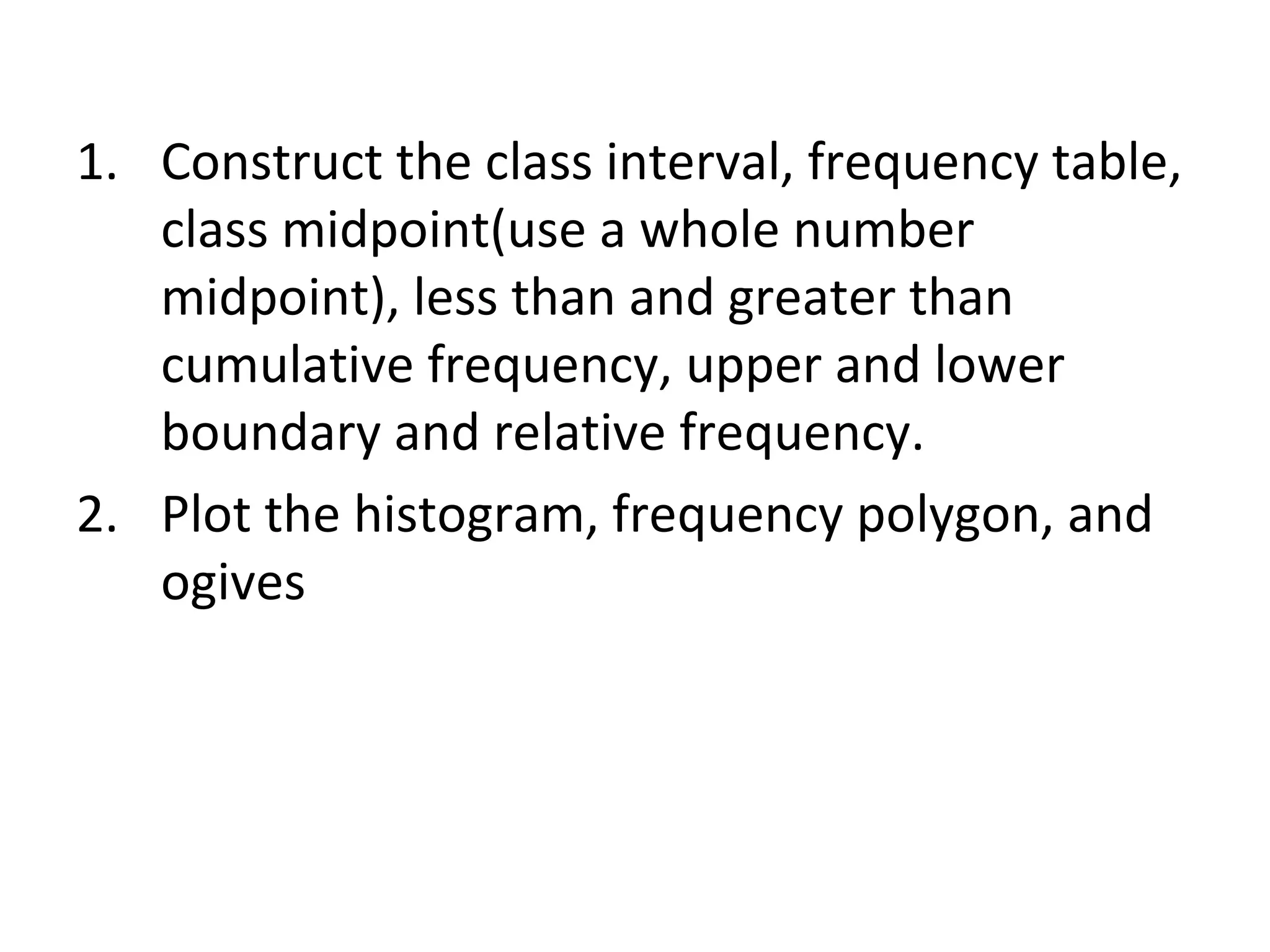 Construct the class interval, frequency table, class midpoint(use a whole number midpoint), less than and greater than cumulative frequency, upper and lower boundary and relative frequency. Plot the histogram, frequency polygon, and ogives 
