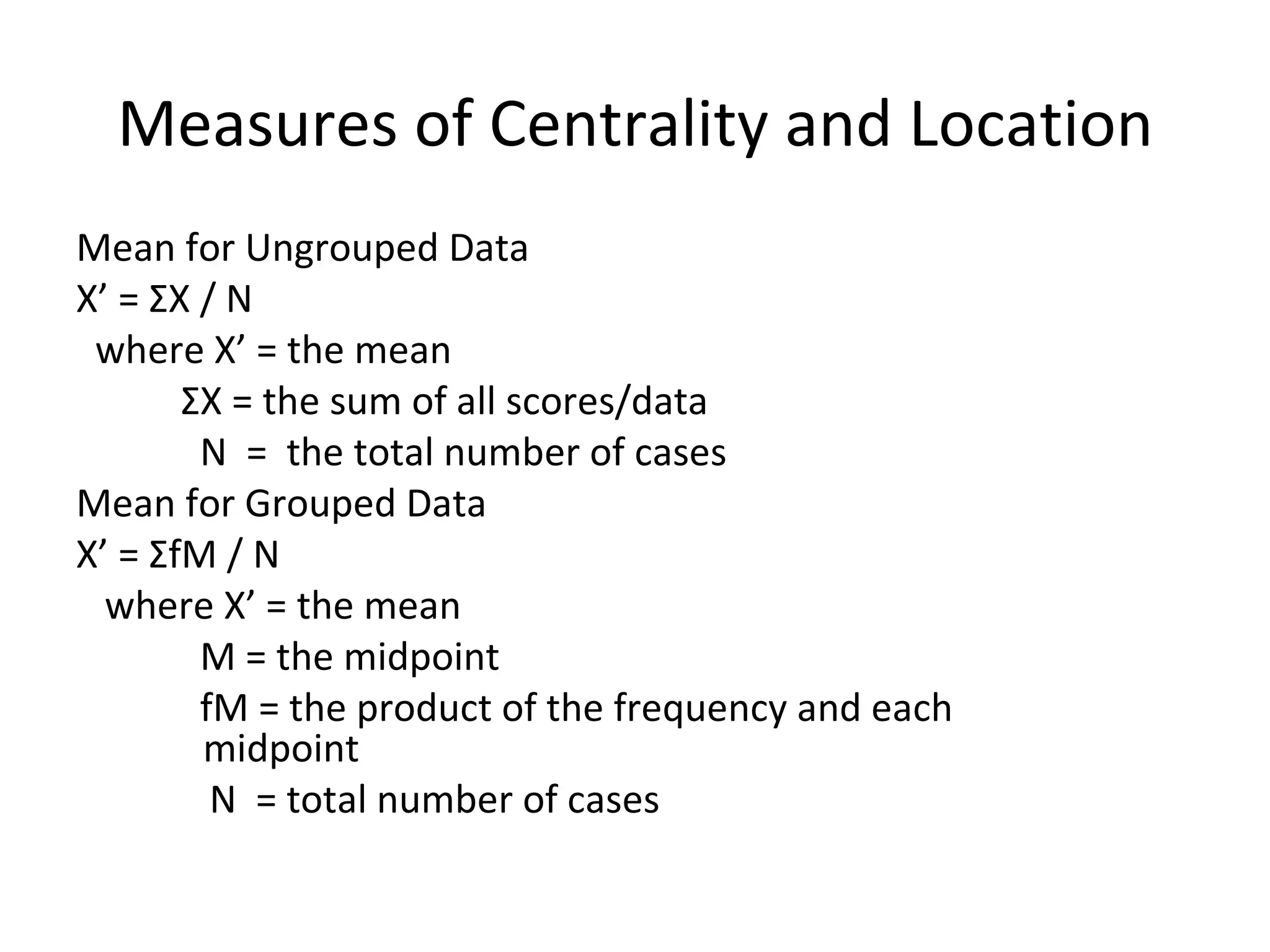 Measures of Centrality and Location Mean for Ungrouped Data X’ =  Σ X / N where X’ = the mean Σ X = the sum of all scores/data N  =  the total number of cases Mean for Grouped Data X’ =  Σ fM / N where X’ = the mean M = the midpoint fM = the product of the frequency and each  midpoint N  = total number of cases 