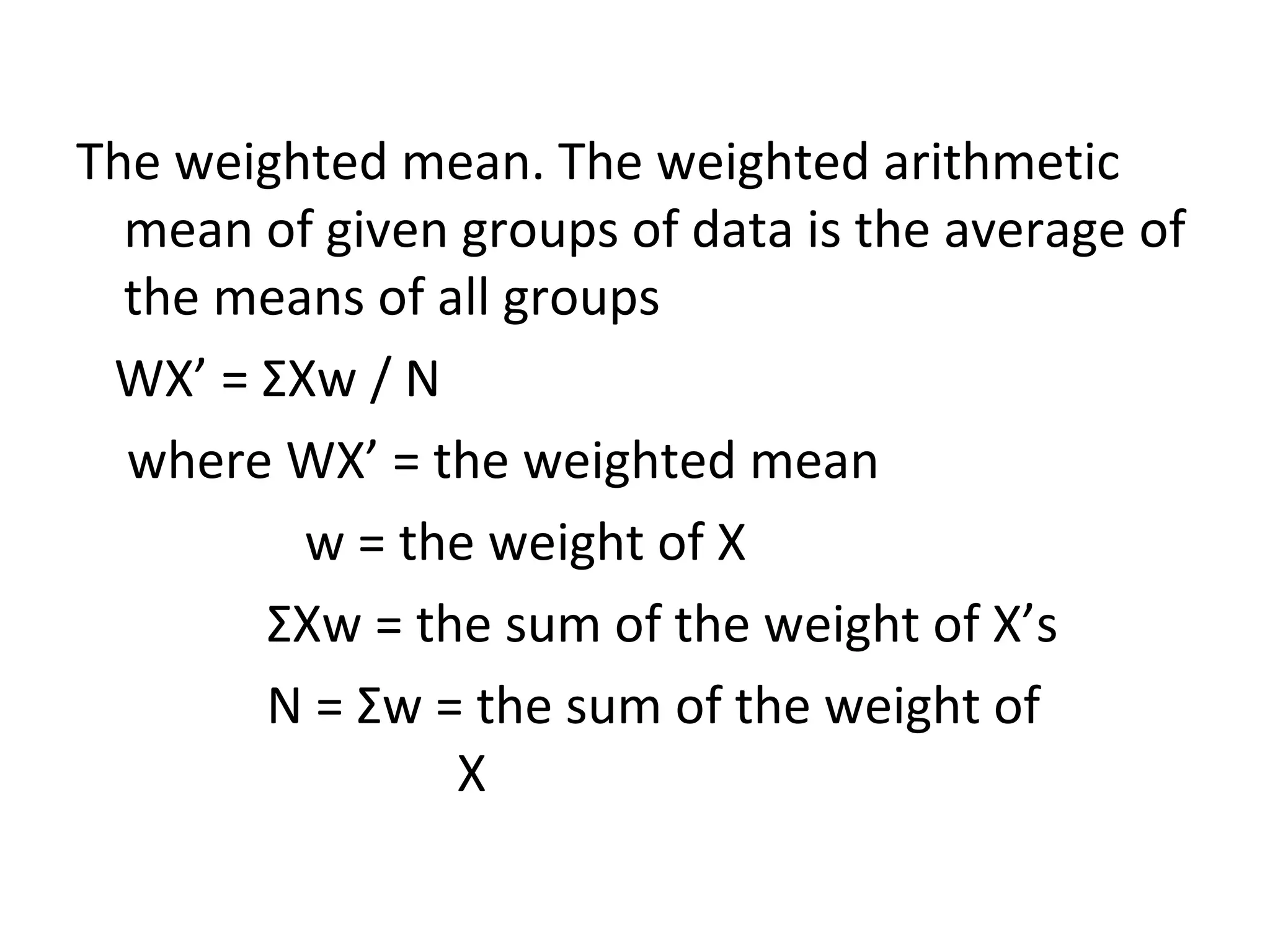 The weighted mean. The weighted arithmetic mean of given groups of data is the average of the means of all groups WX’ =  Σ Xw / N where WX’ = the weighted mean w = the weight of X Σ Xw = the sum of the weight of X’s N =  Σ w = the sum of the weight of  X 