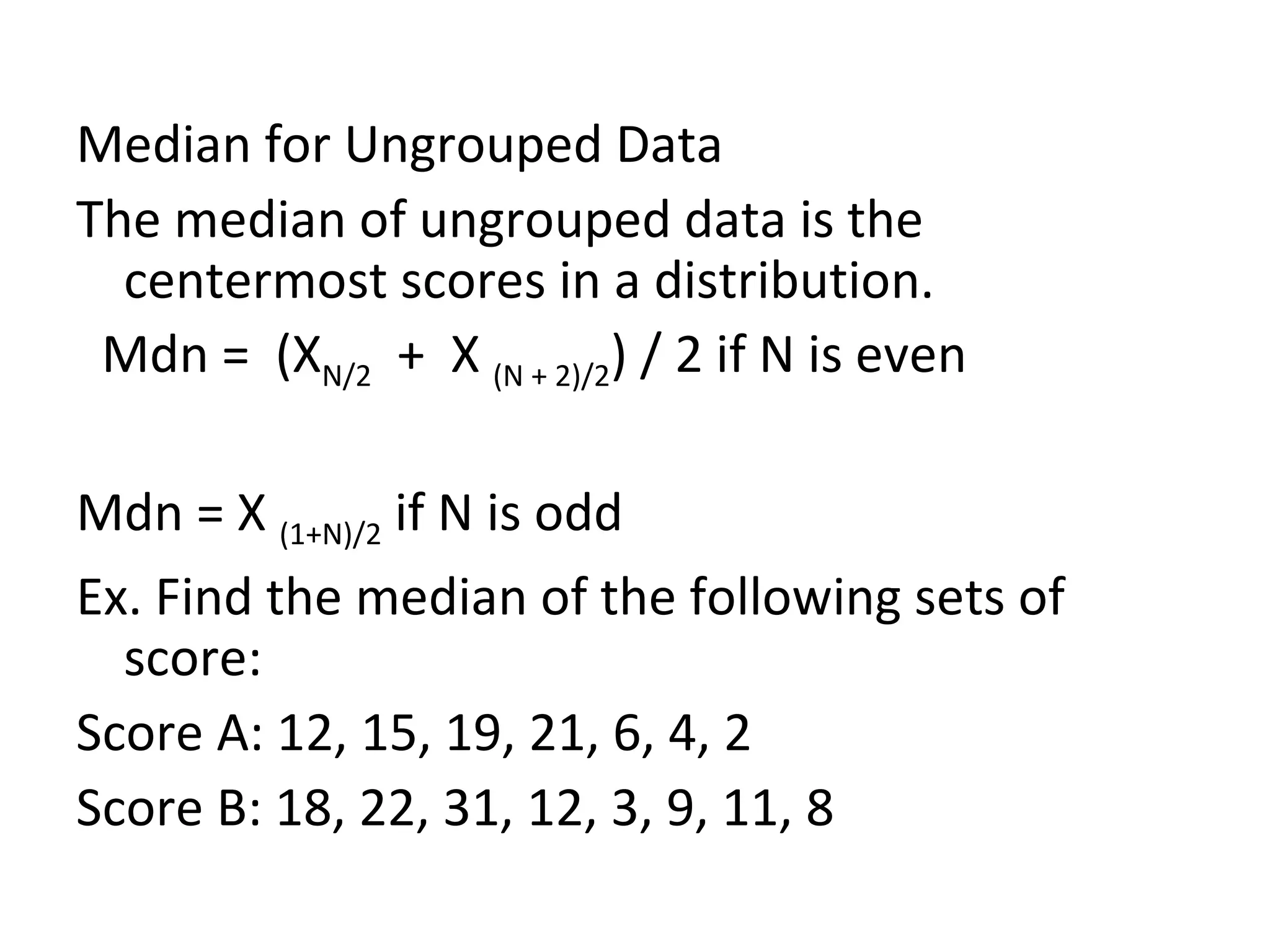 Median for Ungrouped Data The median of ungrouped data is the centermost scores in a distribution. Mdn =  (X N/2   +  X  (N + 2)/2 ) / 2 if N is even Mdn = X  (1+N)/2  if N is odd Ex. Find the median of the following sets of score: Score A: 12, 15, 19, 21, 6, 4, 2 Score B: 18, 22, 31, 12, 3, 9, 11, 8 
