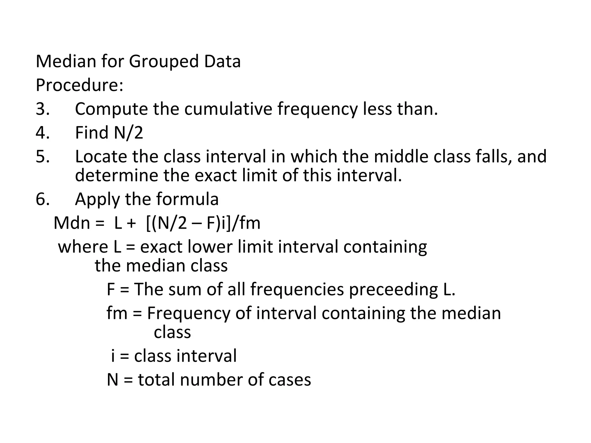 Median for Grouped Data Procedure: Compute the cumulative frequency less than. Find N/2 Locate the class interval in which the middle class falls, and determine the exact limit of this interval. Apply the formula Mdn =  L +  [(N/2 – F)i]/fm where L = exact lower limit interval containing  the median class F = The sum of all frequencies preceeding L. fm = Frequency of interval containing the median  class i = class interval N = total number of cases  