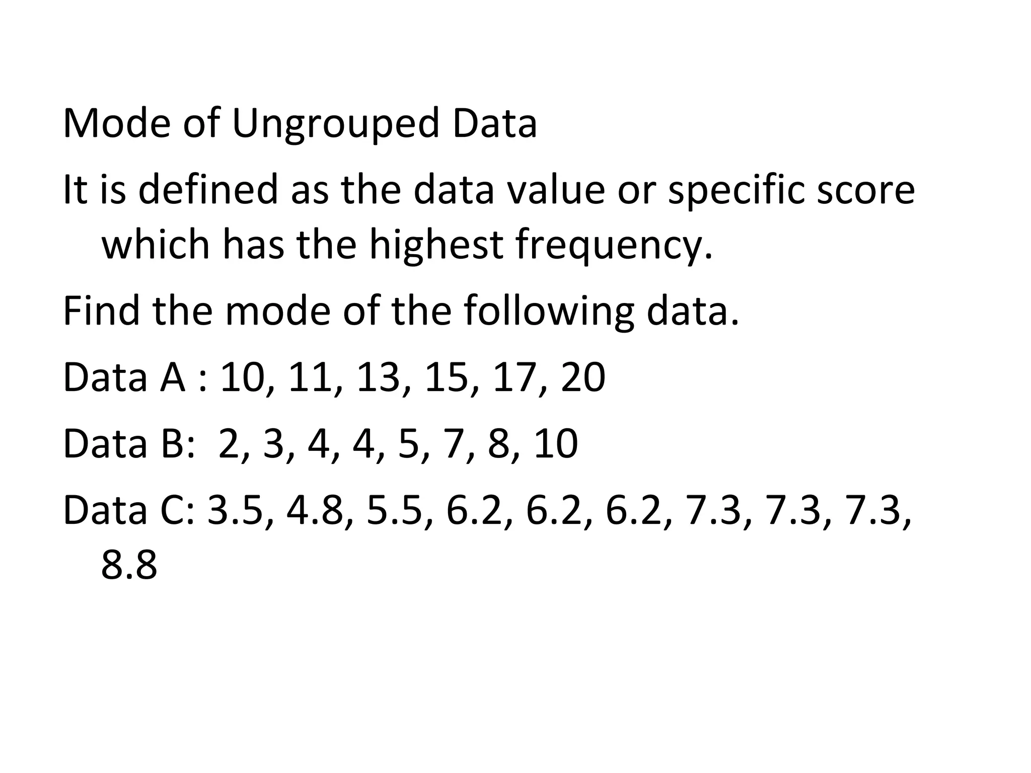 Mode of Ungrouped Data It is defined as the data value or specific score which has the highest frequency. Find the mode of the following data. Data A : 10, 11, 13, 15, 17, 20 Data B:  2, 3, 4, 4, 5, 7, 8, 10 Data C: 3.5, 4.8, 5.5, 6.2, 6.2, 6.2, 7.3, 7.3, 7.3, 8.8 