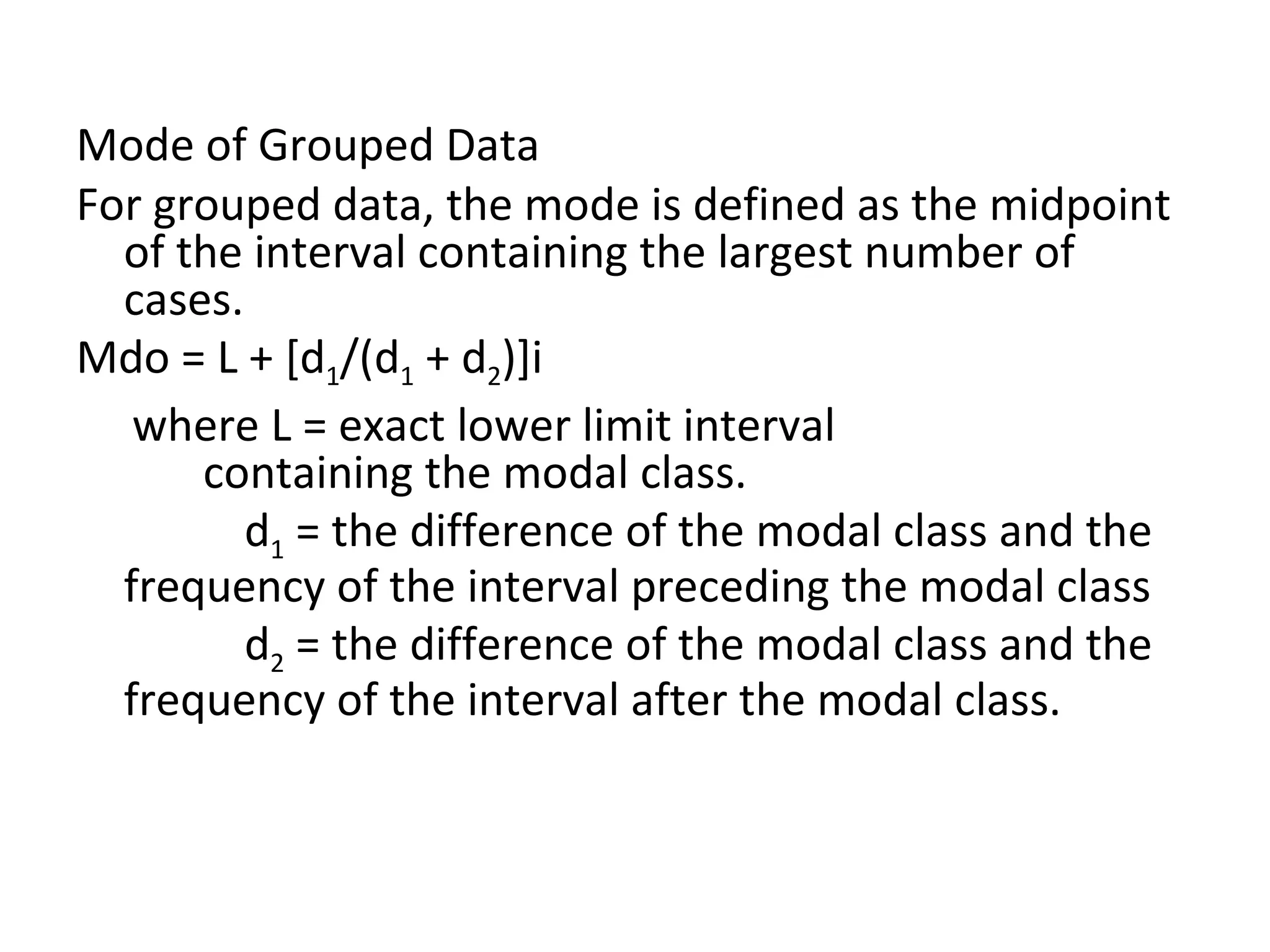 Mode of Grouped Data For grouped data, the mode is defined as the midpoint of the interval containing the largest number of cases. Mdo = L + [d 1 /(d 1  + d 2 )]i where L = exact lower limit interval  containing the modal class. d 1  = the difference of the modal class and the frequency of the interval preceding the modal class d 2  = the difference of the modal class and the frequency of the interval after the modal class. 