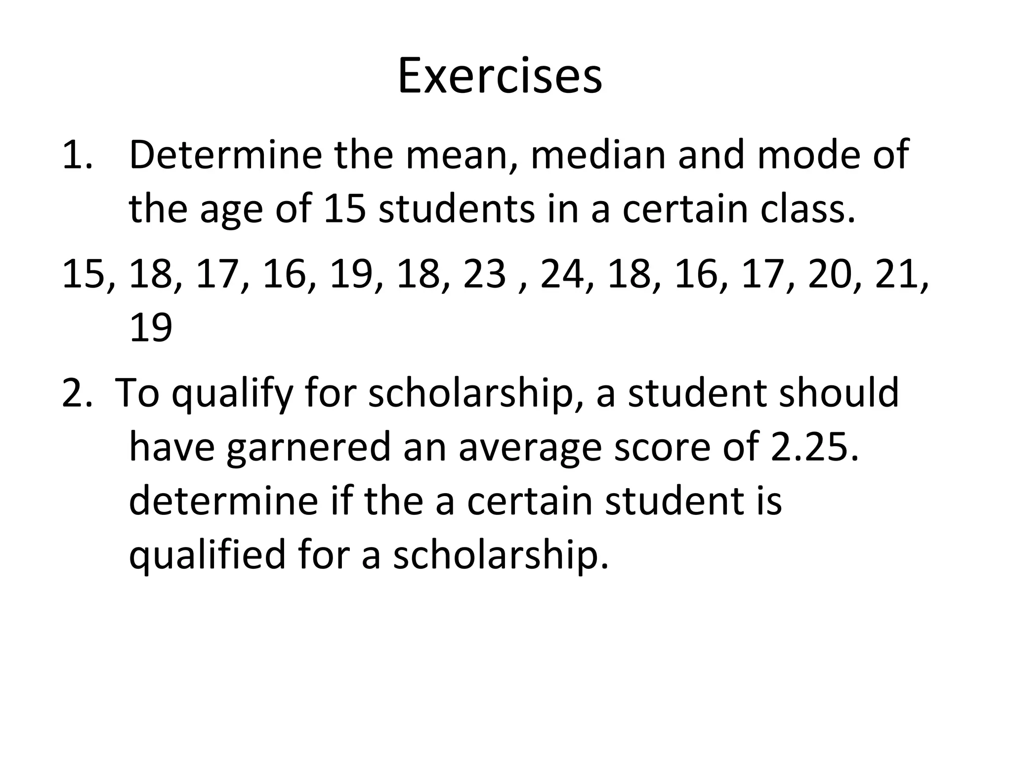Exercises  Determine the mean, median and mode of the age of 15 students in a certain class. 15, 18, 17, 16, 19, 18, 23 , 24, 18, 16, 17, 20, 21, 19 2.  To qualify for scholarship, a student should have garnered an average score of 2.25. determine if the a certain student is qualified for a scholarship. 