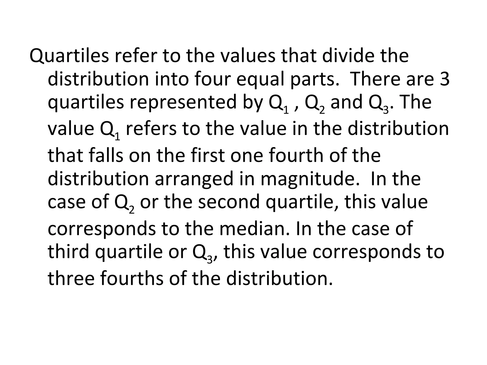 Quartiles refer to the values that divide the distribution into four equal parts.  There are 3 quartiles represented by Q 1  , Q 2  and Q 3 . The value Q 1  refers to the value in the distribution that falls on the first one fourth of the distribution arranged in magnitude.  In the case of Q 2  or the second quartile, this value corresponds to the median. In the case of third quartile or Q 3 , this value corresponds to three fourths of the distribution. 