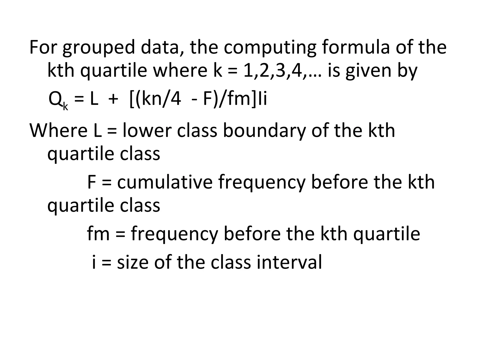 For grouped data, the computing formula of the kth quartile where k = 1,2,3,4,… is given by Q k  = L  +  [(kn/4  - F)/fm]Ii Where L = lower class boundary of the kth quartile class F = cumulative frequency before the kth quartile class fm = frequency before the kth quartile i = size of the class interval 