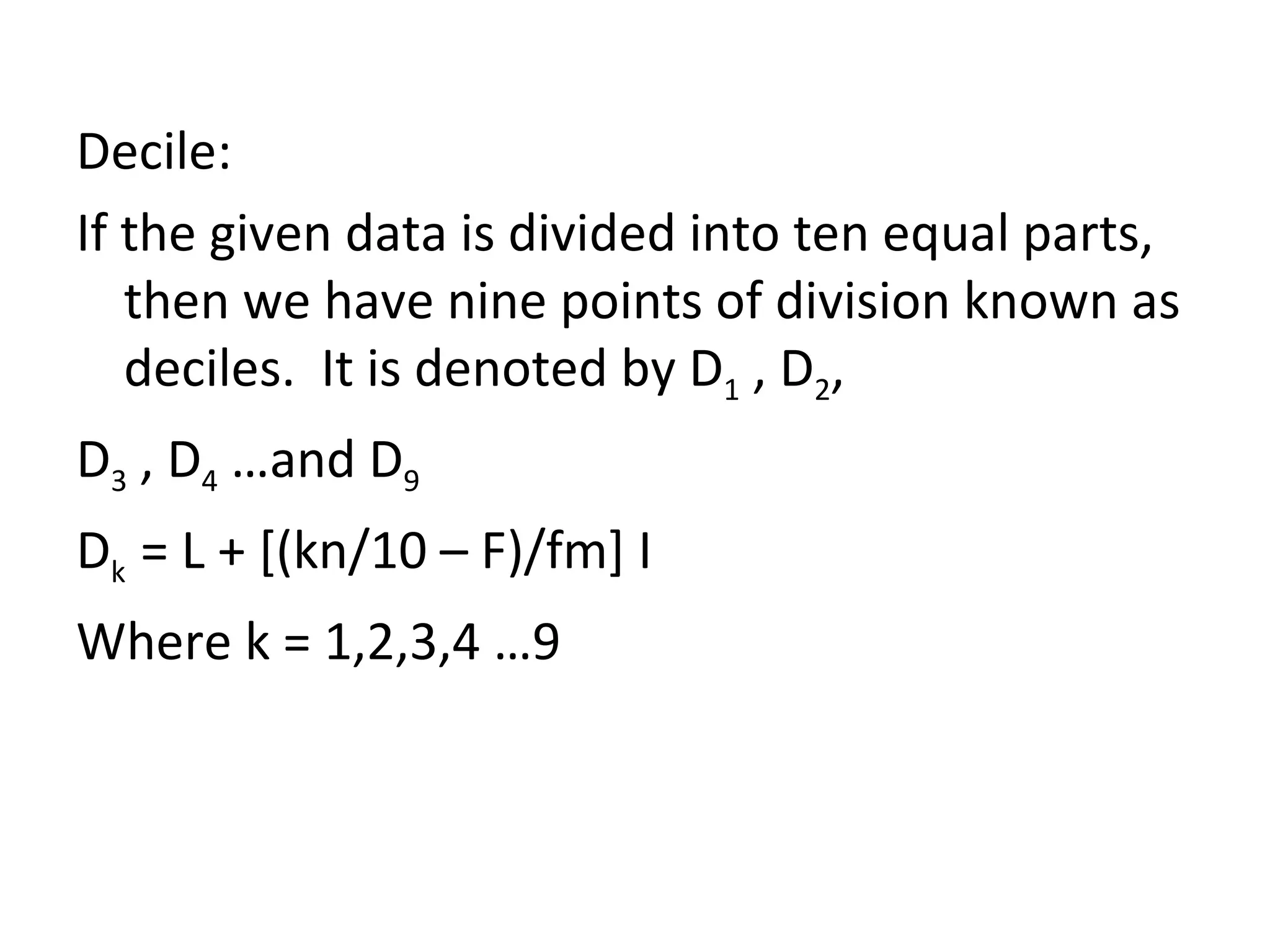 Decile: If the given data is divided into ten equal parts, then we have nine points of division known as deciles.  It is denoted by D 1  , D 2 , D 3  , D 4  …and D 9 D k  = L + [(kn/10 – F)/fm] I Where k = 1,2,3,4 …9 