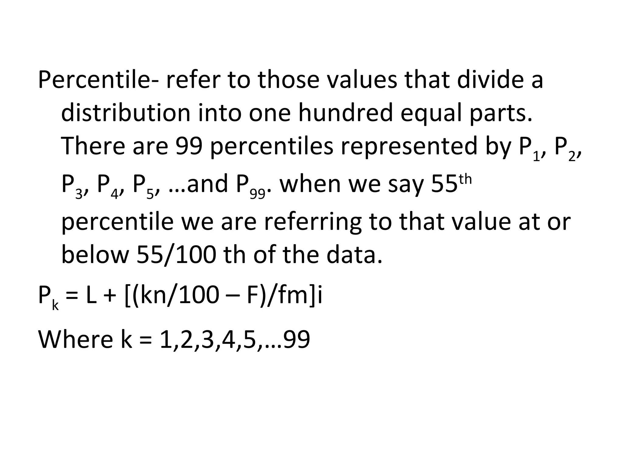 Percentile- refer to those values that divide a distribution into one hundred equal parts. There are 99 percentiles represented by P 1 , P 2 , P 3 , P 4 , P 5 , …and P 99 . when we say 55 th  percentile we are referring to that value at or below 55/100 th of the data. P k  = L + [(kn/100 – F)/fm]i Where k = 1,2,3,4,5,…99 