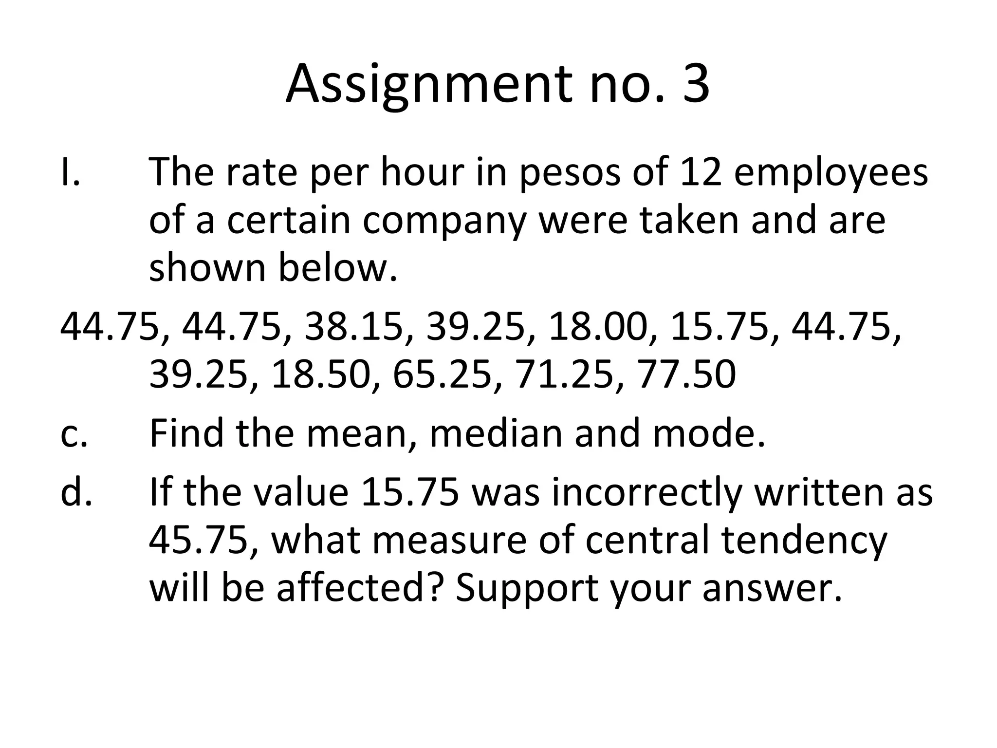 Assignment no. 3 The rate per hour in pesos of 12 employees of a certain company were taken and are shown below. 44.75, 44.75, 38.15, 39.25, 18.00, 15.75, 44.75, 39.25, 18.50, 65.25, 71.25, 77.50 Find the mean, median and mode. If the value 15.75 was incorrectly written as 45.75, what measure of central tendency will be affected? Support your answer. 