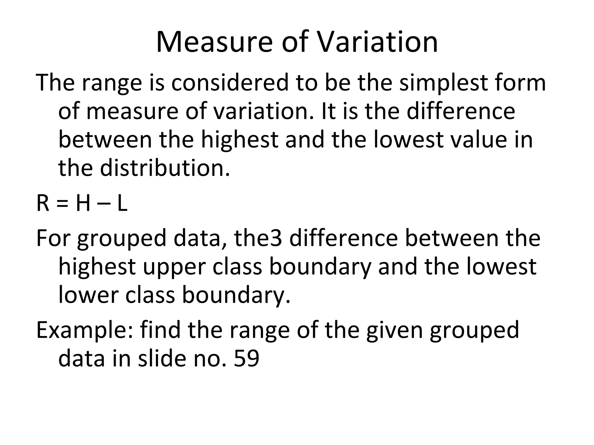 Measure of Variation The range is considered to be the simplest form of measure of variation. It is the difference between the highest and the lowest value in the distribution. R = H – L For grouped data, the3 difference between the highest upper class boundary and the lowest lower class boundary. Example: find the range of the given grouped data in slide no. 59 