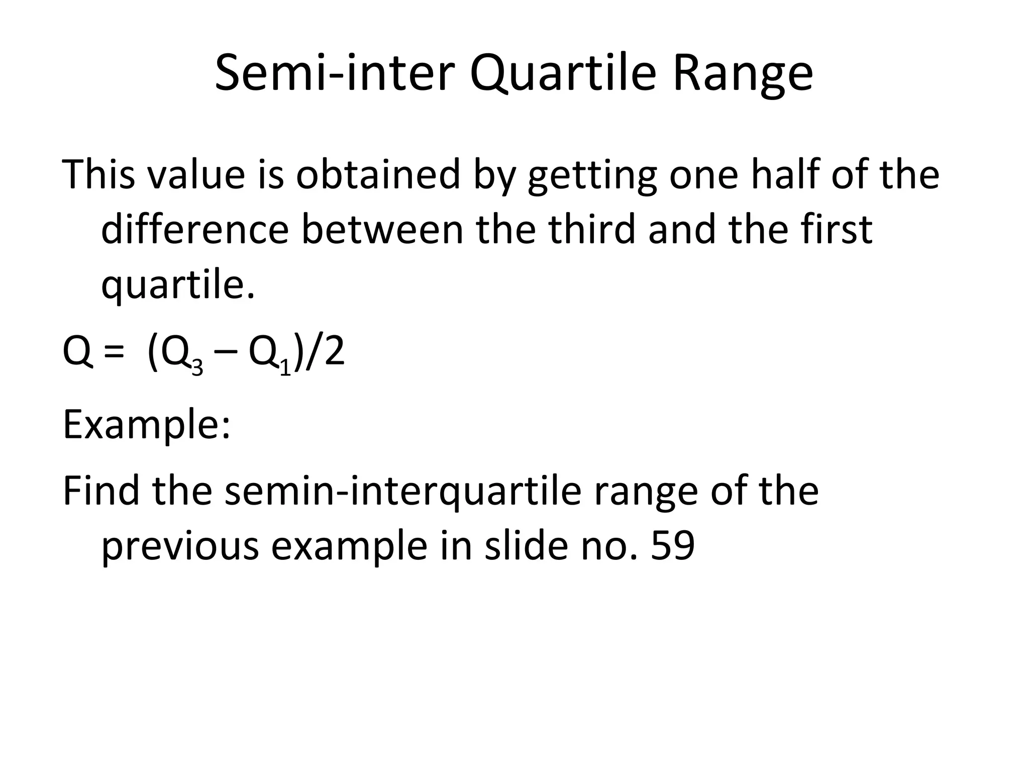 Semi-inter Quartile Range This value is obtained by getting one half of the difference between the third and the first quartile. Q =  (Q 3  – Q 1 )/2 Example:  Find the semin-interquartile range of the previous example in slide no. 59 
