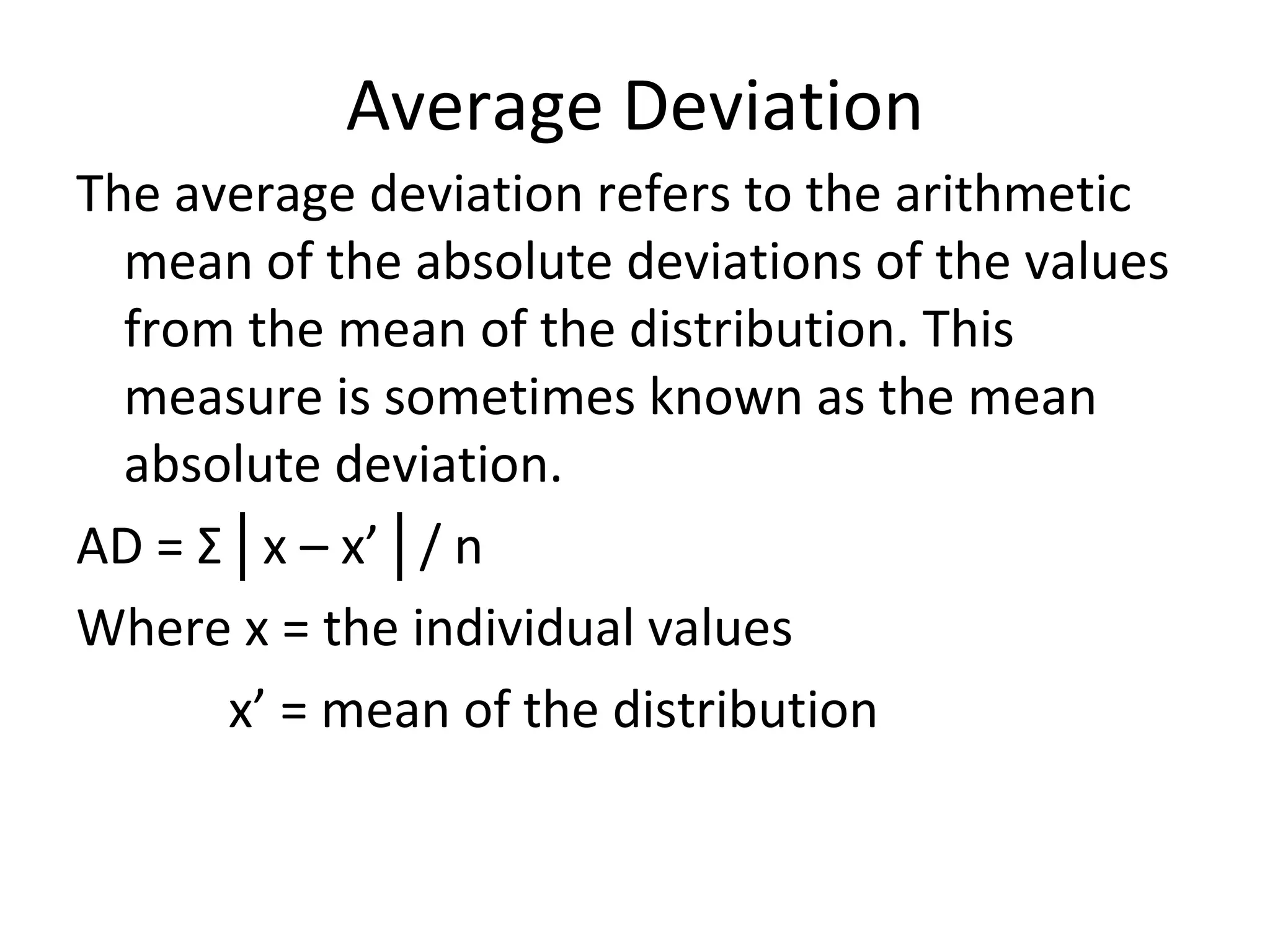 Average Deviation The average deviation refers to the arithmetic mean of the absolute deviations of the values from the mean of the distribution. This measure is sometimes known as the mean absolute deviation. AD =  Σ│ x – x’ │ / n Where x = the individual values x’ = mean of the distribution 