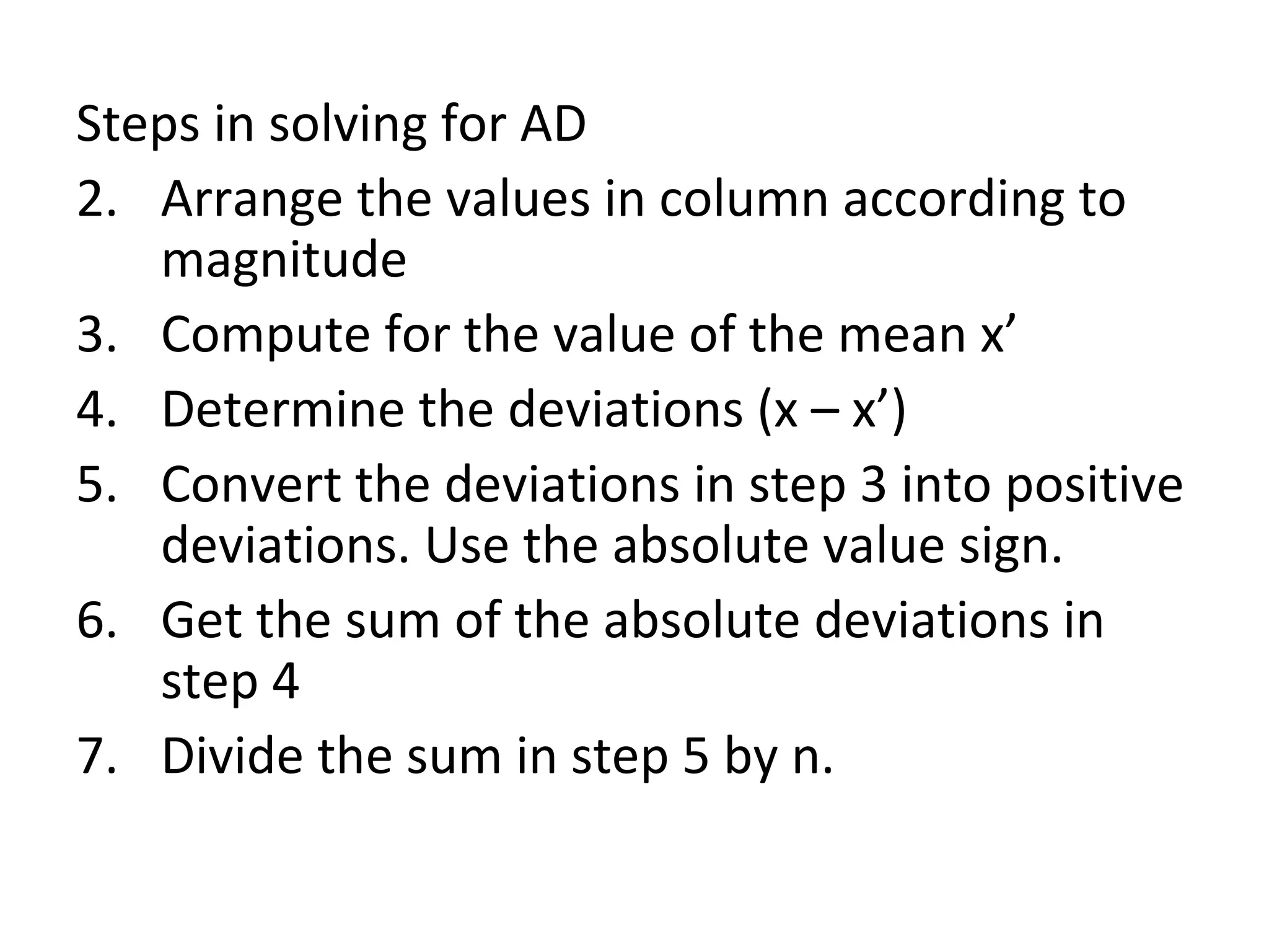 Steps in solving for AD Arrange the values in column according to magnitude Compute for the value of the mean x’ Determine the deviations (x – x’) Convert the deviations in step 3 into positive deviations. Use the absolute value sign. Get the sum of the absolute deviations in step 4 Divide the sum in step 5 by n. 